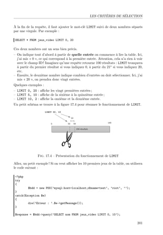 LES CRITÈRES DE SÉLECTION
À la ﬁn de la requête, il faut ajouter le mot-clé LIMIT suivi de deux nombres séparés
par une virgule. Par exemple :
SELECT * FROM jeux_video LIMIT 0, 20
Ces deux nombres ont un sens bien précis.
– On indique tout d’abord à partir de quelle entrée on commence à lire la table. Ici,
j’ai mis « 0 », ce qui correspond à la première entrée. Attention, cela n’a rien à voir
avec le champ ID ! Imaginez qu’une requête retourne 100 résultats : LIMIT tronquera
à partir du premier résultat si vous indiquez 0, à partir du 21e
si vous indiquez 20,
etc.
– Ensuite, le deuxième nombre indique combien d’entrées on doit sélectionner. Ici, j’ai
mis « 20 », on prendra donc vingt entrées.
Quelques exemples :
– LIMIT 0, 20 : aﬃche les vingt premières entrées ;
– LIMIT 5, 10 : aﬃche de la sixième à la quinzième entrée ;
– LIMIT 10, 2 : aﬃche la onzième et la douzième entrée.
Un petit schéma se trouve à la ﬁgure 17.4 pour résumer le fonctionnement de LIMIT.
Fig. 17.4 – Présentation du fonctionnement de LIMIT
Allez, un petit exemple ! Si on veut aﬃcher les 10 premiers jeux de la table, on utilisera
le code suivant :
<?php
try
{
$bdd = new PDO(’mysql:host=localhost;dbname=test’, ’root’, ’’);
}
catch(Exception $e)
{
die(’Erreur : ’.$e->getMessage());
}
$reponse = $bdd->query(’SELECT nom FROM jeux_video LIMIT 0, 10’);
201
 