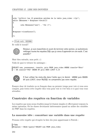 CHAPITRE 17. LIRE DES DONNÉES
echo ’<p>Voici les 10 premières entrées de la table jeux_video :</p>’;
while ($donnees = $reponse->fetch())
{
echo $donnees[’nom’] . ’<br />’;
}
$reponse->closeCursor();
?>
£
¢
 
¡Code web : 922306
Et voilà le travail !
Bonjour, je suis masochiste et avant de terminer cette section, je souhaiterais
mélanger toutes les requêtes SQL que je viens d’apprendre en une seule. C’est
possible ?
Mais bien entendu, mon petit. ;-)
Voilà de quoi te triturer les méninges :
SELECT nom, possesseur, console, prix FROM jeux_video WHERE console=’Xbox’
→ OR console=’PS2’ ORDER BY prix DESC LIMIT 0,10
Il faut utiliser les mots-clés dans l’ordre que j’ai donné : WHERE puis ORDER
BY puis LIMIT, sinon MySQL ne comprendra pas votre requête.
Essayez donc de traduire ça en français dans un premier temps pour voir si vous avez
compris, puis testez cette requête chez vous pour voir si c’est bien ce à quoi vous vous
attendiez.
Construire des requêtes en fonction de variables
Les requêtes que nous avons étudiées jusqu’ici étaient simples et eﬀectuaient toujours la
même opération. Or les choses deviennent intéressantes quand on utilise des variables
de PHP dans les requêtes.
La mauvaise idée : concaténer une variable dans une requête
Prenons cette requête qui récupère la liste des jeux appartenant à Patrick :
<?php
$reponse = $bdd->query(’SELECT nom FROM jeux_video
202
 