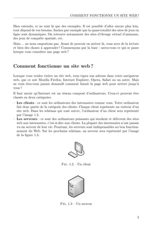 COMMENT FONCTIONNE UN SITE WEB ?
Bien entendu, ce ne sont là que des exemples. Il est possible d’aller encore plus loin,
tout dépend de vos besoins. Sachez par exemple que la quasi-totalité des sites de jeux en
ligne sont dynamiques. On retrouve notamment des sites d’élevage virtuel d’animaux,
des jeux de conquête spatiale, etc.
Mais. . . ne nous emportons pas. Avant de pouvoir en arriver là, vous avez de la lecture
et bien des choses à apprendre ! Commençons par la base : savez-vous ce qui se passe
lorsque vous consultez une page web ?
Comment fonctionne un site web ?
Lorsque vous voulez visiter un site web, vous tapez son adresse dans votre navigateur
web, que ce soit Mozilla Firefox, Internet Explorer, Opera, Safari ou un autre. Mais
ne vous êtes-vous jamais demandé comment faisait la page web pour arriver jusqu’à
vous ?
Il faut savoir qu’Internet est un réseau composé d’ordinateurs. Ceux-ci peuvent être
classés en deux catégories.
– Les clients : ce sont les ordinateurs des internautes comme vous. Votre ordinateur
fait donc partie de la catégorie des clients. Chaque client représente un visiteur d’un
site web. Dans les schémas qui vont suivre, l’ordinateur d’un client sera représenté
par l’image 1.2.
– Les serveurs : ce sont des ordinateurs puissants qui stockent et délivrent des sites
web aux internautes, c’est-à-dire aux clients. La plupart des internautes n’ont jamais
vu un serveur de leur vie. Pourtant, les serveurs sont indispensables au bon fonction-
nement du Web. Sur les prochains schémas, un serveur sera représenté par l’image
de la ﬁgure 1.3.
Fig. 1.2 – Un client
Fig. 1.3 – Un serveur
5
 