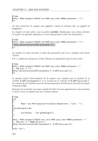 CHAPITRE 17. LIRE DES DONNÉES
<?php
$req = $bdd->prepare(’SELECT nom FROM jeux_video WHERE possesseur = ?’);
?>
Au lieu d’exécuter la requête avec query() comme la dernière fois, on appelle ici
prepare().
La requête est alors prête, sans sa partie variable. Maintenant, nous allons exécuter
la requête en appelant execute et en lui transmettant la liste des paramètres :
<?php
$req = $bdd->prepare(’SELECT nom FROM jeux_video WHERE possesseur = ?’);
$req->execute(array($_GET[’possesseur’]));
?>
La requête est alors exécutée à l’aide des paramètres que l’on a indiqués sous forme
d’array.
S’il y a plusieurs marqueurs, il faut indiquer les paramètres dans le bon ordre :
<?php
$req = $bdd->prepare(’SELECT nom FROM jeux_video WHERE possesseur = ?
→ AND prix <= ?’);
$req->execute(array($_GET[’possesseur’], $_GET[’prix_max’]));
?>
Le premier point d’interrogation de la requête sera remplacé par le contenu de la
variable $_GET[’possesseur’], et le second par le contenu de $_GET[’prix_max’].
Le contenu de ces variables aura été automatiquement sécurisé pour prévenir les risques
d’injection SQL.
Essayons de construire une page capable de lister les jeux appartenant à une personne
et dont le prix ne dépasse pas une certaine somme :
<?php
try
{
$bdd = new PDO(’mysql:host=localhost;dbname=test’, ’root’, ’’);
}
catch(Exception $e)
{
die(’Erreur : ’.$e->getMessage());
}
$req = $bdd->prepare(’SELECT nom, prix FROM jeux_video WHERE possesseur = ?
→ AND prix <= ? ORDER BY prix’);
$req->execute(array($_GET[’possesseur’], $_GET[’prix_max’]));
echo ’<ul>’;
204
 