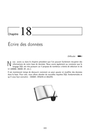 Chapitre 18
Écrire des données
Diﬃculté :
N
ous avons vu dans le chapitre précédent que l’on pouvait facilement récupérer des
informations de notre base de données. Nous avons également pu constater que le
langage SQL est très puissant car il propose de nombreux critères de sélection et de
tri (WHERE, ORDER BY, etc.).
Il est maintenant temps de découvrir comment on peut ajouter et modiﬁer des données
dans la base. Pour cela, nous allons aborder de nouvelles requêtes SQL fondamentales et
qu’il vous faut connaître : INSERT, UPDATE et DELETE.
209
 