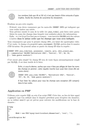 INSERT : AJOUTER DES DONNÉES
Les nombres (tels que 45 et 50 ici) n’ont pas besoin d’être entourés d’apos-
trophes. Seules les chaînes de caractères les nécessitent.
Étudions un peu cette requête.
– D’abord, vous devez commencer par les mots-clés INSERT INTO qui indiquent que
vous voulez insérer une entrée.
– Vous précisez ensuite le nom de la table (ici jeux_video), puis listez entre paren-
thèses les noms des champs dans lesquels vous souhaitez placer des informations.
– Enﬁn – et c’est là qu’il ne faut pas se tromper – vous inscrivez VALUES suivi des valeurs
à insérer dans le même ordre que les champs que vous avez indiqués.
Vous remarquerez que pour le premier champ (ID), j’ai laissé des apostrophes vides.
C’est voulu : le champ a la propriété auto_increment, MySQL mettra donc le numéro
d’ID lui-même. On pourrait même se passer du champ ID dans la requête :
INSERT INTO jeux_video(nom, possesseur, console, prix, nbre_joueurs_max,
→ commentaires) VALUES(’Battlefield 1942’, ’Patrick’, ’PC’, 45, 50,
→ ’2nde guerre mondiale’)
C’est encore plus simple ! Le champ ID sera de toute façon automatiquement rempli
par MySQL, il est donc inutile de le lister.
Enﬁn, si vous le désirez, sachez que vous n’êtes pas obligés de lister les noms
des champs en premier ; cette requête marche tout aussi bien (mais elle est
moins claire) :
INSERT INTO jeux_video VALUES(”, ’Battlefield 1942’, ’Patrick’,
’PC’, 45, 50, ’2nde guerre mondiale’)
Il faut lister les valeurs pour tous les champs sans exception (ID compris)
dans le bon ordre.
Application en PHP
Utilisons cette requête SQL au sein d’un script PHP. Cette fois, au lieu de faire appel
à query() (que l’on utilisait dans le chapitre précédent pour récupérer des données),
on va utiliser exec() qui est prévue pour exécuter des modiﬁcations sur la base de
données :
<?php
try
{
$bdd = new PDO(’mysql:host=localhost;dbname=test’, ’root’, ’’);
}
catch(Exception $e)
{
211
 