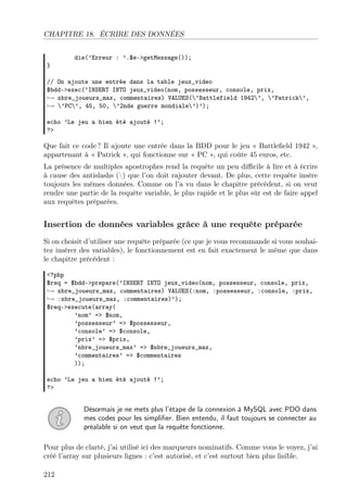CHAPITRE 18. ÉCRIRE DES DONNÉES
die(’Erreur : ’.$e->getMessage());
}
// On ajoute une entrée dans la table jeux_video
$bdd->exec(’INSERT INTO jeux_video(nom, possesseur, console, prix,
→ nbre_joueurs_max, commentaires) VALUES(’Battlefield 1942’, ’Patrick’,
→ ’PC’, 45, 50, ’2nde guerre mondiale’)’);
echo ’Le jeu a bien été ajouté !’;
?>
Que fait ce code ? Il ajoute une entrée dans la BDD pour le jeu « Battleﬁeld 1942 »,
appartenant à « Patrick », qui fonctionne sur « PC », qui coûte 45 euros, etc.
La présence de multiples apostrophes rend la requête un peu diﬃcile à lire et à écrire
à cause des antislashs () que l’on doit rajouter devant. De plus, cette requête insère
toujours les mêmes données. Comme on l’a vu dans le chapitre précédent, si on veut
rendre une partie de la requête variable, le plus rapide et le plus sûr est de faire appel
aux requêtes préparées.
Insertion de données variables grâce à une requête préparée
Si on choisit d’utiliser une requête préparée (ce que je vous recommande si vous souhai-
tez insérer des variables), le fonctionnement est en fait exactement le même que dans
le chapitre précédent :
<?php
$req = $bdd->prepare(’INSERT INTO jeux_video(nom, possesseur, console, prix,
→ nbre_joueurs_max, commentaires) VALUES(:nom, :possesseur, :console, :prix,
→ :nbre_joueurs_max, :commentaires)’);
$req->execute(array(
’nom’ => $nom,
’possesseur’ => $possesseur,
’console’ => $console,
’prix’ => $prix,
’nbre_joueurs_max’ => $nbre_joueurs_max,
’commentaires’ => $commentaires
));
echo ’Le jeu a bien été ajouté !’;
?>
Désormais je ne mets plus l’étape de la connexion à MySQL avec PDO dans
mes codes pour les simpliﬁer. Bien entendu, il faut toujours se connecter au
préalable si on veut que la requête fonctionne.
Pour plus de clarté, j’ai utilisé ici des marqueurs nominatifs. Comme vous le voyez, j’ai
créé l’array sur plusieurs lignes : c’est autorisé, et c’est surtout bien plus lisible.
212
 