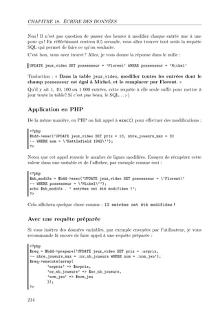CHAPITRE 18. ÉCRIRE DES DONNÉES
Non ! Il n’est pas question de passer des heures à modiﬁer chaque entrée une à une
pour ça ! En réﬂéchissant environ 0,5 seconde, vous allez trouver tout seuls la requête
SQL qui permet de faire ce qu’on souhaite.
C’est bon, vous avez trouvé ? Allez, je vous donne la réponse dans le mille :
UPDATE jeux_video SET possesseur = ’Florent’ WHERE possesseur = ’Michel’
Traduction : « Dans la table jeux_video, modiﬁer toutes les entrées dont le
champ possesseur est égal à Michel, et le remplacer par Florent. »
Qu’il y ait 1, 10, 100 ou 1 000 entrées, cette requête à elle seule suﬃt pour mettre à
jour toute la table ! Si c’est pas beau, le SQL. . . ;-)
Application en PHP
De la même manière, en PHP on fait appel à exec() pour eﬀectuer des modiﬁcations :
<?php
$bdd->exec(’UPDATE jeux_video SET prix = 10, nbre_joueurs_max = 32
→ WHERE nom = ’Battlefield 1942’’);
?>
Notez que cet appel renvoie le nombre de lignes modiﬁées. Essayez de récupérer cette
valeur dans une variable et de l’aﬃcher, par exemple comme ceci :
<?php
$nb_modifs = $bdd->exec(’UPDATE jeux_video SET possesseur = ’Florent’
→ WHERE possesseur = ’Michel’’);
echo $nb_modifs . ’ entrées ont été modifiées !’;
?>
Cela aﬃchera quelque chose comme : 13 entrées ont été modifiées !
Avec une requête préparée
Si vous insérez des données variables, par exemple envoyées par l’utilisateur, je vous
recommande là encore de faire appel à une requête préparée :
<?php
$req = $bdd->prepare(’UPDATE jeux_video SET prix = :nvprix,
→ nbre_joueurs_max = :nv_nb_joueurs WHERE nom = :nom_jeu’);
$req->execute(array(
’nvprix’ => $nvprix,
’nv_nb_joueurs’ => $nv_nb_joueurs,
’nom_jeu’ => $nom_jeu
));
?>
214
 