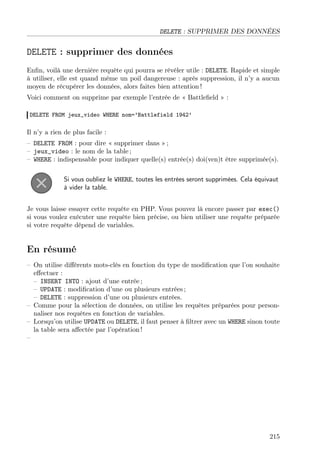 DELETE : SUPPRIMER DES DONNÉES
DELETE : supprimer des données
Enﬁn, voilà une dernière requête qui pourra se révéler utile : DELETE. Rapide et simple
à utiliser, elle est quand même un poil dangereuse : après suppression, il n’y a aucun
moyen de récupérer les données, alors faites bien attention !
Voici comment on supprime par exemple l’entrée de « Battleﬁeld » :
DELETE FROM jeux_video WHERE nom=’Battlefield 1942’
Il n’y a rien de plus facile :
– DELETE FROM : pour dire « supprimer dans » ;
– jeux_video : le nom de la table ;
– WHERE : indispensable pour indiquer quelle(s) entrée(s) doi(ven)t être supprimée(s).
Si vous oubliez le WHERE, toutes les entrées seront supprimées. Cela équivaut
à vider la table.
Je vous laisse essayer cette requête en PHP. Vous pouvez là encore passer par exec()
si vous voulez exécuter une requête bien précise, ou bien utiliser une requête préparée
si votre requête dépend de variables.
En résumé
– On utilise diﬀérents mots-clés en fonction du type de modiﬁcation que l’on souhaite
eﬀectuer :
– INSERT INTO : ajout d’une entrée ;
– UPDATE : modiﬁcation d’une ou plusieurs entrées ;
– DELETE : suppression d’une ou plusieurs entrées.
– Comme pour la sélection de données, on utilise les requêtes préparées pour person-
naliser nos requêtes en fonction de variables.
– Lorsqu’on utilise UPDATE ou DELETE, il faut penser à ﬁltrer avec un WHERE sinon toute
la table sera aﬀectée par l’opération !
–
215
 