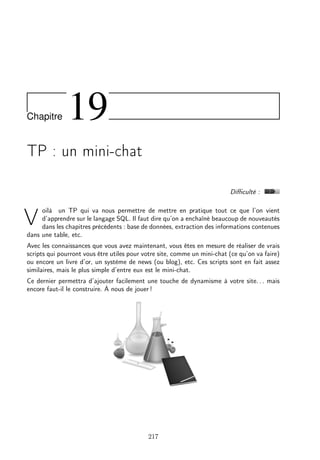 Chapitre 19
TP : un mini-chat
Diﬃculté :
V
oilà un TP qui va nous permettre de mettre en pratique tout ce que l’on vient
d’apprendre sur le langage SQL. Il faut dire qu’on a enchaîné beaucoup de nouveautés
dans les chapitres précédents : base de données, extraction des informations contenues
dans une table, etc.
Avec les connaissances que vous avez maintenant, vous êtes en mesure de réaliser de vrais
scripts qui pourront vous être utiles pour votre site, comme un mini-chat (ce qu’on va faire)
ou encore un livre d’or, un système de news (ou blog), etc. Ces scripts sont en fait assez
similaires, mais le plus simple d’entre eux est le mini-chat.
Ce dernier permettra d’ajouter facilement une touche de dynamisme à votre site. . . mais
encore faut-il le construire. À nous de jouer !
217
 