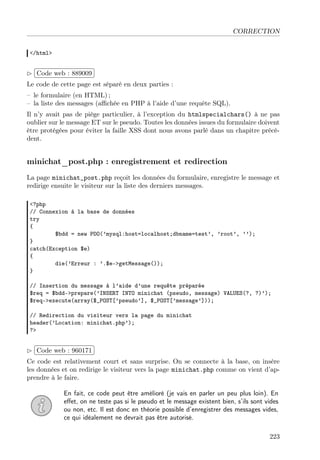 CORRECTION
</html>
£
¢
 
¡Code web : 889009
Le code de cette page est séparé en deux parties :
– le formulaire (en HTML) ;
– la liste des messages (aﬃchée en PHP à l’aide d’une requête SQL).
Il n’y avait pas de piège particulier, à l’exception du htmlspecialchars() à ne pas
oublier sur le message ET sur le pseudo. Toutes les données issues du formulaire doivent
être protégées pour éviter la faille XSS dont nous avons parlé dans un chapitre précé-
dent.
minichat_post.php : enregistrement et redirection
La page minichat_post.php reçoit les données du formulaire, enregistre le message et
redirige ensuite le visiteur sur la liste des derniers messages.
<?php
// Connexion à la base de données
try
{
$bdd = new PDO(’mysql:host=localhost;dbname=test’, ’root’, ’’);
}
catch(Exception $e)
{
die(’Erreur : ’.$e->getMessage());
}
// Insertion du message à l’aide d’une requête préparée
$req = $bdd->prepare(’INSERT INTO minichat (pseudo, message) VALUES(?, ?)’);
$req->execute(array($_POST[’pseudo’], $_POST[’message’]));
// Redirection du visiteur vers la page du minichat
header(’Location: minichat.php’);
?>
£
¢
 
¡Code web : 960171
Ce code est relativement court et sans surprise. On se connecte à la base, on insère
les données et on redirige le visiteur vers la page minichat.php comme on vient d’ap-
prendre à le faire.
En fait, ce code peut être amélioré (je vais en parler un peu plus loin). En
eﬀet, on ne teste pas si le pseudo et le message existent bien, s’ils sont vides
ou non, etc. Il est donc en théorie possible d’enregistrer des messages vides,
ce qui idéalement ne devrait pas être autorisé.
223
 