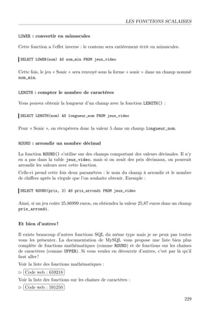 LES FONCTIONS SCALAIRES
LOWER : convertir en minuscules
Cette fonction a l’eﬀet inverse : le contenu sera entièrement écrit en minuscules.
SELECT LOWER(nom) AS nom_min FROM jeux_video
Cette fois, le jeu « Sonic » sera renvoyé sous la forme « sonic » dans un champ nommé
nom_min.
LENGTH : compter le nombre de caractères
Vous pouvez obtenir la longueur d’un champ avec la fonction LENGTH() :
SELECT LENGTH(nom) AS longueur_nom FROM jeux_video
Pour « Sonic », on récupèrera donc la valeur 5 dans un champ longueur_nom.
ROUND : arrondir un nombre décimal
La fonction ROUND() s’utilise sur des champs comportant des valeurs décimales. Il n’y
en a pas dans la table jeux_video, mais si on avait des prix décimaux, on pourrait
arrondir les valeurs avec cette fonction.
Celle-ci prend cette fois deux paramètres : le nom du champ à arrondir et le nombre
de chiﬀres après la virgule que l’on souhaite obtenir. Exemple :
SELECT ROUND(prix, 2) AS prix_arrondi FROM jeux_video
Ainsi, si un jeu coûte 25,86999 euros, on obtiendra la valeur 25,87 euros dans un champ
prix_arrondi.
Et bien d’autres !
Il existe beaucoup d’autres fonctions SQL du même type mais je ne peux pas toutes
vous les présenter. La documentation de MySQL vous propose une liste bien plus
complète de fonctions mathématiques (comme ROUND) et de fonctions sur les chaînes
de caractères (comme UPPER). Si vous voulez en découvrir d’autres, c’est par là qu’il
faut aller !
Voir la liste des fonctions mathématiques :
£
¢
 
¡Code web : 659218
Voir la liste des fonctions sur les chaînes de caractères :
£
¢
 
¡Code web : 591250
229
 