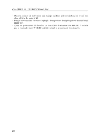 CHAPITRE 20. LES FONCTIONS SQL
– On peut donner un autre nom aux champs modiﬁés par les fonctions en créant des
alias à l’aide du mot-clé AS.
– Lorsqu’on utilise une fonction d’agrégat, il est possible de regrouper des données avec
GROUP BY.
– Après un groupement de données, on peut ﬁltrer le résultat avec HAVING. Il ne faut
pas le confondre avec WHERE qui ﬁltre avant le groupement des données.
236
 