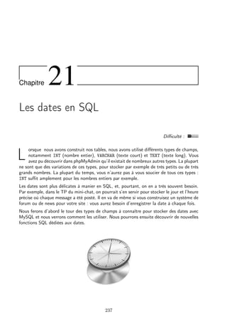 Chapitre 21
Les dates en SQL
Diﬃculté :
L
orsque nous avons construit nos tables, nous avons utilisé diﬀérents types de champs,
notamment INT (nombre entier), VARCHAR (texte court) et TEXT (texte long). Vous
avez pu découvrir dans phpMyAdmin qu’il existait de nombreux autres types. La plupart
ne sont que des variations de ces types, pour stocker par exemple de très petits ou de très
grands nombres. La plupart du temps, vous n’aurez pas à vous soucier de tous ces types :
INT suﬃt amplement pour les nombres entiers par exemple.
Les dates sont plus délicates à manier en SQL, et, pourtant, on en a très souvent besoin.
Par exemple, dans le TP du mini-chat, on pourrait s’en servir pour stocker le jour et l’heure
précise où chaque message a été posté. Il en va de même si vous construisez un système de
forum ou de news pour votre site : vous aurez besoin d’enregistrer la date à chaque fois.
Nous ferons d’abord le tour des types de champs à connaître pour stocker des dates avec
MySQL et nous verrons comment les utiliser. Nous pourrons ensuite découvrir de nouvelles
fonctions SQL dédiées aux dates.
237
 