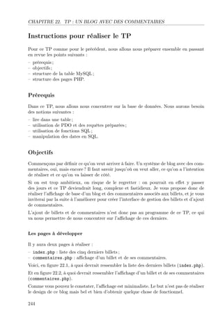 CHAPITRE 22. TP : UN BLOG AVEC DES COMMENTAIRES
Instructions pour réaliser le TP
Pour ce TP comme pour le précédent, nous allons nous préparer ensemble en passant
en revue les points suivants :
– prérequis ;
– objectifs ;
– structure de la table MySQL ;
– structure des pages PHP.
Prérequis
Dans ce TP, nous allons nous concentrer sur la base de données. Nous aurons besoin
des notions suivantes :
– lire dans une table ;
– utilisation de PDO et des requêtes préparées ;
– utilisation de fonctions SQL ;
– manipulation des dates en SQL.
Objectifs
Commençons par déﬁnir ce qu’on veut arriver à faire. Un système de blog avec des com-
mentaires, oui, mais encore ? Il faut savoir jusqu’où on veut aller, ce qu’on a l’intention
de réaliser et ce qu’on va laisser de côté.
Si on est trop ambitieux, on risque de le regretter : on pourrait en eﬀet y passer
des jours et ce TP deviendrait long, complexe et fastidieux. Je vous propose donc de
réaliser l’aﬃchage de base d’un blog et des commentaires associés aux billets, et je vous
inviterai par la suite à l’améliorer pour créer l’interface de gestion des billets et d’ajout
de commentaires.
L’ajout de billets et de commentaires n’est donc pas au programme de ce TP, ce qui
va nous permettre de nous concentrer sur l’aﬃchage de ces derniers.
Les pages à développer
Il y aura deux pages à réaliser :
– index.php : liste des cinq derniers billets ;
– commentaires.php : aﬃchage d’un billet et de ses commentaires.
Voici, en ﬁgure 22.1, à quoi devrait ressembler la liste des derniers billets (index.php).
Et en ﬁgure 22.2, à quoi devrait ressembler l’aﬃchage d’un billet et de ses commentaires
(commentaires.php).
Comme vous pouvez le constater, l’aﬃchage est minimaliste. Le but n’est pas de réaliser
le design de ce blog mais bel et bien d’obtenir quelque chose de fonctionnel.
244
 