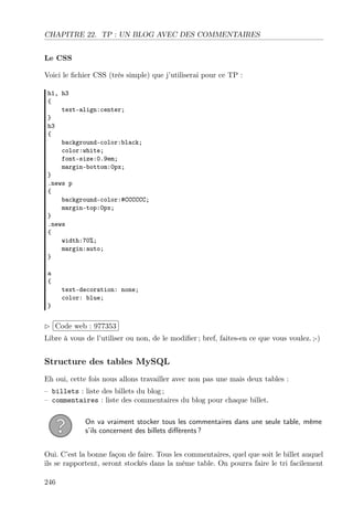 CHAPITRE 22. TP : UN BLOG AVEC DES COMMENTAIRES
Le CSS
Voici le ﬁchier CSS (très simple) que j’utiliserai pour ce TP :
h1, h3
{
text-align:center;
}
h3
{
background-color:black;
color:white;
font-size:0.9em;
margin-bottom:0px;
}
.news p
{
background-color:#CCCCCC;
margin-top:0px;
}
.news
{
width:70%;
margin:auto;
}
a
{
text-decoration: none;
color: blue;
}
£
¢
 
¡Code web : 977353
Libre à vous de l’utiliser ou non, de le modiﬁer ; bref, faites-en ce que vous voulez. ;-)
Structure des tables MySQL
Eh oui, cette fois nous allons travailler avec non pas une mais deux tables :
– billets : liste des billets du blog ;
– commentaires : liste des commentaires du blog pour chaque billet.
On va vraiment stocker tous les commentaires dans une seule table, même
s’ils concernent des billets diﬀérents ?
Oui. C’est la bonne façon de faire. Tous les commentaires, quel que soit le billet auquel
ils se rapportent, seront stockés dans la même table. On pourra faire le tri facilement
246
 