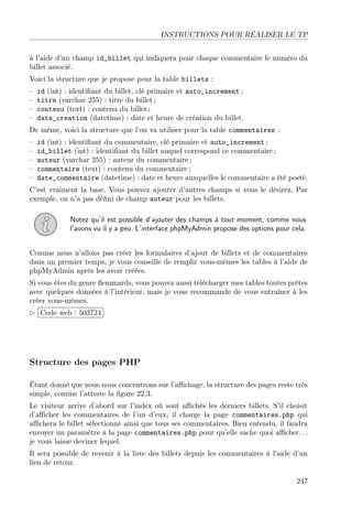 INSTRUCTIONS POUR RÉALISER LE TP
à l’aide d’un champ id_billet qui indiquera pour chaque commentaire le numéro du
billet associé.
Voici la structure que je propose pour la table billets :
– id (int) : identiﬁant du billet, clé primaire et auto_increment ;
– titre (varchar 255) : titre du billet ;
– contenu (text) : contenu du billet ;
– date_creation (datetime) : date et heure de création du billet.
De même, voici la structure que l’on va utiliser pour la table commentaires :
– id (int) : identiﬁant du commentaire, clé primaire et auto_increment ;
– id_billet (int) : identiﬁant du billet auquel correspond ce commentaire ;
– auteur (varchar 255) : auteur du commentaire ;
– commentaire (text) : contenu du commentaire ;
– date_commentaire (datetime) : date et heure auxquelles le commentaire a été posté.
C’est vraiment la base. Vous pouvez ajouter d’autres champs si vous le désirez. Par
exemple, on n’a pas déﬁni de champ auteur pour les billets.
Notez qu’il est possible d’ajouter des champs à tout moment, comme nous
l’avons vu il y a peu. L’interface phpMyAdmin propose des options pour cela.
Comme nous n’allons pas créer les formulaires d’ajout de billets et de commentaires
dans un premier temps, je vous conseille de remplir vous-mêmes les tables à l’aide de
phpMyAdmin après les avoir créées.
Si vous êtes du genre ﬂemmards, vous pouvez aussi télécharger mes tables toutes prêtes
avec quelques données à l’intérieur, mais je vous recommande de vous entraîner à les
créer vous-mêmes.
£
¢
 
¡Code web : 503724
Structure des pages PHP
Étant donné que nous nous concentrons sur l’aﬃchage, la structure des pages reste très
simple, comme l’atteste la ﬁgure 22.3.
Le visiteur arrive d’abord sur l’index où sont aﬃchés les derniers billets. S’il choisit
d’aﬃcher les commentaires de l’un d’eux, il charge la page commentaires.php qui
aﬃchera le billet sélectionné ainsi que tous ses commentaires. Bien entendu, il faudra
envoyer un paramètre à la page commentaires.php pour qu’elle sache quoi aﬃcher. . .
je vous laisse deviner lequel.
Il sera possible de revenir à la liste des billets depuis les commentaires à l’aide d’un
lien de retour.
247
 