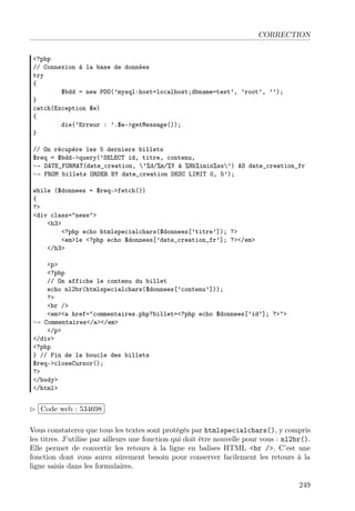 CORRECTION
<?php
// Connexion à la base de données
try
{
$bdd = new PDO(’mysql:host=localhost;dbname=test’, ’root’, ’’);
}
catch(Exception $e)
{
die(’Erreur : ’.$e->getMessage());
}
// On récupère les 5 derniers billets
$req = $bdd->query(’SELECT id, titre, contenu,
→ DATE_FORMAT(date_creation, ’%d/%m/%Y à %Hh%imin%ss’) AS date_creation_fr
→ FROM billets ORDER BY date_creation DESC LIMIT 0, 5’);
while ($donnees = $req->fetch())
{
?>
<div class="news">
<h3>
<?php echo htmlspecialchars($donnees[’titre’]); ?>
<em>le <?php echo $donnees[’date_creation_fr’]; ?></em>
</h3>
<p>
<?php
// On affiche le contenu du billet
echo nl2br(htmlspecialchars($donnees[’contenu’]));
?>
<br />
<em><a href="commentaires.php?billet=<?php echo $donnees[’id’]; ?>">
→ Commentaires</a></em>
</p>
</div>
<?php
} // Fin de la boucle des billets
$req->closeCursor();
?>
</body>
</html>
£
¢
 
¡Code web : 534698
Vous constaterez que tous les textes sont protégés par htmlspecialchars(), y compris
les titres. J’utilise par ailleurs une fonction qui doit être nouvelle pour vous : nl2br().
Elle permet de convertir les retours à la ligne en balises HTML <br />. C’est une
fonction dont vous aurez sûrement besoin pour conserver facilement les retours à la
ligne saisis dans les formulaires.
249
 