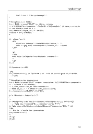 CORRECTION
die(’Erreur : ’.$e->getMessage());
}
// Récupération du billet
$req = $bdd->prepare(’SELECT id, titre, contenu,
→ DATE_FORMAT(date_creation, ’%d/%m/%Y à %Hh%imin%ss’) AS date_creation_fr
→ FROM billets WHERE id = ?’);
$req->execute(array($_GET[’billet’]));
$donnees = $req->fetch();
?>
<div class="news">
<h3>
<?php echo htmlspecialchars($donnees[’titre’]); ?>
<em>le <?php echo $donnees[’date_creation_fr’]; ?></em>
</h3>
<p>
<?php
echo nl2br(htmlspecialchars($donnees[’contenu’]));
?>
</p>
</div>
<h2>Commentaires</h2>
<?php
$req->closeCursor(); // Important : on libère le curseur pour la prochaine
→ requête
// Récupération des commentaires
$req = $bdd->prepare(’SELECT auteur, commentaire, DATE_FORMAT(date_commentaire,
→ ’%d/%m/%Y à %Hh%imin%ss’)
→ AS date_commentaire_fr FROM commentaires
→ WHERE id_billet = ? ORDER BY date_commentaire’);
$req->execute(array($_GET[’billet’]));
while ($donnees = $req->fetch())
{
?>
<p><strong><?php echo htmlspecialchars($donnees[’auteur’]); ?></strong>
→ le <?php echo $donnees[’date_commentaire_fr’]; ?></p>
<p><?php echo nl2br(htmlspecialchars($donnees[’commentaire’])); ?></p>
<?php
} // Fin de la boucle des commentaires
$req->closeCursor();
?>
</body>
</html>
251
 