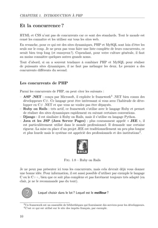 CHAPITRE 1. INTRODUCTION À PHP
Et la concurrence ?
HTML et CSS n’ont pas de concurrents car ce sont des standards. Tout le monde est
censé les connaître et les utiliser sur tous les sites web.
En revanche, pour ce qui est des sites dynamiques, PHP et MySQL sont loin d’être les
seuls sur le coup. Je ne peux pas vous faire une liste complète de leurs concurrents, ce
serait bien trop long (et ennuyeux !). Cependant, pour votre culture générale, il faut
au moins connaître quelques autres grands noms.
Tout d’abord, si on a souvent tendance à combiner PHP et MySQL pour réaliser
de puissants sites dynamiques, il ne faut pas mélanger les deux. Le premier a des
concurrents diﬀérents du second.
Les concurrents de PHP
Parmi les concurrents de PHP, on peut citer les suivants :
– ASP .NET : conçu par Microsoft, il exploite le framework3
.NET bien connu des
développeurs C#. Ce langage peut être intéressant si vous avez l’habitude de déve-
lopper en C# .NET et que vous ne voulez pas être dépaysés.
– Ruby on Rails : très actif, ce framework s’utilise avec le langage Ruby et permet
de réaliser des sites dynamiques rapidement en suivant certaines conventions.
– Django : il est similaire à Ruby on Rails, mais il s’utilise en langage Python.
– Java et les JSP (Java Server Pages) : plus couramment appelé « JEE », il
est particulièrement utilisé dans le monde professionnel. Il demande une certaine
rigueur. La mise en place d’un projet JEE est traditionnellement un peu plus longue
et plus lourde mais le système est apprécié des professionnels et des institutions4
.
Fig. 1.8 – Ruby on Rails
Je ne peux pas présenter ici tous les concurrents, mais cela devrait déjà vous donner
une bonne idée. Pour information, il est aussi possible d’utiliser par exemple le langage
C ou le C++, bien que ce soit plus complexe et pas forcément toujours très adapté (en
clair, je ne le recommande pas du tout).
Lequel choisir dans le lot ? Lequel est le meilleur ?
3Un framework est un ensemble de bibliothèques qui fournissent des services pour les développeurs.
4C’est ce qui est utilisé sur le site des impôts français, par exemple.
10
 
