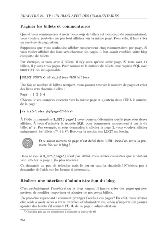 CHAPITRE 22. TP : UN BLOG AVEC DES COMMENTAIRES
Paginer les billets et commentaires
Quand vous commencerez à avoir beaucoup de billets (et beaucoup de commentaires),
vous voudrez peut-être ne pas tout aﬃcher sur la même page. Pour cela, il faut créer
un système de pagination.
Supposons que vous souhaitiez aﬃcher uniquement cinq commentaires par page. Si
vous voulez aﬃcher des liens vers chacune des pages, il faut savoir combien votre blog
comporte de billets.
Par exemple, si vous avez 5 billets, il n’y aura qu’une seule page. Si vous avez 12
billets, il y aura trois pages. Pour connaître le nombre de billets, une requête SQL avec
COUNT(*) est indispensable :
SELECT COUNT(*) AS nb_billets FROM billets
Une fois ce nombre de billets récupéré, vous pouvez trouver le nombre de pages et créer
des liens vers chacune d’elles :
Page : 1 2 3 4
Chacun de ces nombres amènera vers la même page et ajoutera dans l’URL le numéro
de la page :
<a href="index.php?page=2">2</a>
À l’aide du paramètre $_GET[’page’] vous pourrez déterminer quelle page vous devez
aﬃcher. À vous d’adapter la requête SQL pour commencer uniquement à partir du
billet no
x. Par exemple, si vous demandez à aﬃcher la page 2, vous voudrez aﬃcher
uniquement les billets nos
4 à 83
. Revoyez la section sur LIMIT au besoin.
Et si aucun numéro de page n’est déﬁni dans l’URL, lorsqu’on arrive la pre-
mière fois sur le blog ?
Dans ce cas, si $_GET[’page’] n’est pas déﬁni, vous devrez considérer que le visiteur
veut aﬃcher la page 1 (la plus récente).
Ça demande un peu de réﬂexion mais le jeu en vaut la chandelle ! N’hésitez pas à
demander de l’aide sur les forums si nécessaire.
Réaliser une interface d’administration du blog
C’est probablement l’amélioration la plus longue. Il faudra créer des pages qui per-
mettent de modiﬁer, supprimer et ajouter de nouveaux billets.
Un problème cependant : comment protéger l’accès à ces pages ? En eﬀet, vous devriez
être seuls à avoir accès à votre interface d’administration, sinon n’importe qui pourra
ajouter des billets s’il connaît l’URL de la page d’administration !
3N’oubliez pas qu’on commence à compter à partir de 0 !
254
 