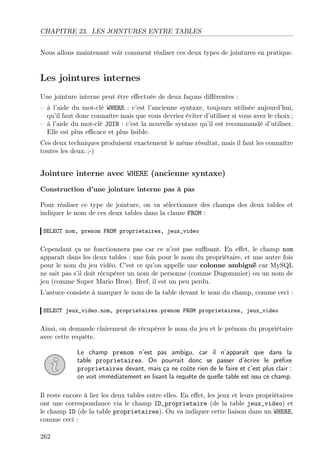 CHAPITRE 23. LES JOINTURES ENTRE TABLES
Nous allons maintenant voir comment réaliser ces deux types de jointures en pratique.
Les jointures internes
Une jointure interne peut être eﬀectuée de deux façons diﬀérentes :
– à l’aide du mot-clé WHERE : c’est l’ancienne syntaxe, toujours utilisée aujourd’hui,
qu’il faut donc connaître mais que vous devriez éviter d’utiliser si vous avez le choix ;
– à l’aide du mot-clé JOIN : c’est la nouvelle syntaxe qu’il est recommandé d’utiliser.
Elle est plus eﬃcace et plus lisible.
Ces deux techniques produisent exactement le même résultat, mais il faut les connaître
toutes les deux. ;-)
Jointure interne avec WHERE (ancienne syntaxe)
Construction d’une jointure interne pas à pas
Pour réaliser ce type de jointure, on va sélectionner des champs des deux tables et
indiquer le nom de ces deux tables dans la clause FROM :
SELECT nom, prenom FROM proprietaires, jeux_video
Cependant ça ne fonctionnera pas car ce n’est pas suﬃsant. En eﬀet, le champ nom
apparaît dans les deux tables : une fois pour le nom du propriétaire, et une autre fois
pour le nom du jeu vidéo. C’est ce qu’on appelle une colonne ambiguë car MySQL
ne sait pas s’il doit récupérer un nom de personne (comme Dugommier) ou un nom de
jeu (comme Super Mario Bros). Bref, il est un peu perdu.
L’astuce consiste à marquer le nom de la table devant le nom du champ, comme ceci :
SELECT jeux_video.nom, proprietaires.prenom FROM proprietaires, jeux_video
Ainsi, on demande clairement de récupérer le nom du jeu et le prénom du propriétaire
avec cette requête.
Le champ prenom n’est pas ambigu, car il n’apparaît que dans la
table proprietaires. On pourrait donc se passer d’écrire le préﬁxe
proprietaires devant, mais ça ne coûte rien de le faire et c’est plus clair :
on voit immédiatement en lisant la requête de quelle table est issu ce champ.
Il reste encore à lier les deux tables entre elles. En eﬀet, les jeux et leurs propriétaires
ont une correspondance via le champ ID_proprietaire (de la table jeux_video) et
le champ ID (de la table proprietaires). On va indiquer cette liaison dans un WHERE,
comme ceci :
262
 