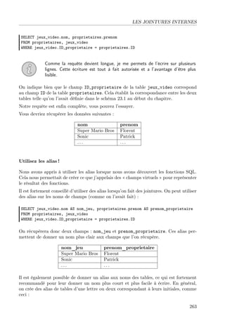 LES JOINTURES INTERNES
SELECT jeux_video.nom, proprietaires.prenom
FROM proprietaires, jeux_video
WHERE jeux_video.ID_proprietaire = proprietaires.ID
Comme la requête devient longue, je me permets de l’écrire sur plusieurs
lignes. Cette écriture est tout à fait autorisée et a l’avantage d’être plus
lisible.
On indique bien que le champ ID_proprietaire de la table jeux_video correspond
au champ ID de la table proprietaires. Cela établit la correspondance entre les deux
tables telle qu’on l’avait déﬁnie dans le schéma 23.1 au début du chapitre.
Notre requête est enﬁn complète, vous pouvez l’essayer.
Vous devriez récupérer les données suivantes :
nom prenom
Super Mario Bros Florent
Sonic Patrick
. . . . . .
Utilisez les alias !
Nous avons appris à utiliser les alias lorsque nous avons découvert les fonctions SQL.
Cela nous permettait de créer ce que j’appelais des « champs virtuels » pour représenter
le résultat des fonctions.
Il est fortement conseillé d’utiliser des alias lorsqu’on fait des jointures. On peut utiliser
des alias sur les noms de champs (comme on l’avait fait) :
SELECT jeux_video.nom AS nom_jeu, proprietaires.prenom AS prenom_proprietaire
FROM proprietaires, jeux_video
WHERE jeux_video.ID_proprietaire = proprietaires.ID
On récupèrera donc deux champs : nom_jeu et prenom_proprietaire. Ces alias per-
mettent de donner un nom plus clair aux champs que l’on récupère.
nom_jeu prenom_proprietaire
Super Mario Bros Florent
Sonic Patrick
. . . . . .
Il est également possible de donner un alias aux noms des tables, ce qui est fortement
recommandé pour leur donner un nom plus court et plus facile à écrire. En général,
on crée des alias de tables d’une lettre ou deux correspondant à leurs initiales, comme
ceci :
263
 