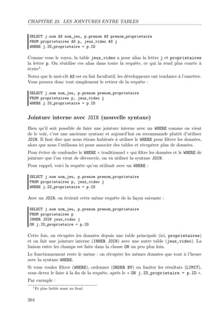 CHAPITRE 23. LES JOINTURES ENTRE TABLES
SELECT j.nom AS nom_jeu, p.prenom AS prenom_proprietaire
FROM proprietaires AS p, jeux_video AS j
WHERE j.ID_proprietaire = p.ID
Comme vous le voyez, la table jeux_video a pour alias la lettre j et proprietaires
la lettre p. On réutilise ces alias dans toute la requête, ce qui la rend plus courte à
écrire1
.
Notez que le mot-clé AS est en fait facultatif, les développeurs ont tendance à l’omettre.
Vous pouvez donc tout simplement le retirer de la requête :
SELECT j.nom nom_jeu, p.prenom prenom_proprietaire
FROM proprietaires p, jeux_video j
WHERE j.ID_proprietaire = p.ID
Jointure interne avec JOIN (nouvelle syntaxe)
Bien qu’il soit possible de faire une jointure interne avec un WHERE comme on vient
de le voir, c’est une ancienne syntaxe et aujourd’hui on recommande plutôt d’utiliser
JOIN. Il faut dire que nous étions habitués à utiliser le WHERE pour ﬁltrer les données,
alors que nous l’utilisons ici pour associer des tables et récupérer plus de données.
Pour éviter de confondre le WHERE « traditionnel » qui ﬁltre les données et le WHERE de
jointure que l’on vient de découvrir, on va utiliser la syntaxe JOIN.
Pour rappel, voici la requête qu’on utilisait avec un WHERE :
SELECT j.nom nom_jeu, p.prenom prenom_proprietaire
FROM proprietaires p, jeux_video j
WHERE j.ID_proprietaire = p.ID
Avec un JOIN, on écrirait cette même requête de la façon suivante :
SELECT j.nom nom_jeu, p.prenom prenom_proprietaire
FROM proprietaires p
INNER JOIN jeux_video j
ON j.ID_proprietaire = p.ID
Cette fois, on récupère les données depuis une table principale (ici, proprietaires)
et on fait une jointure interne (INNER JOIN) avec une autre table (jeux_video). La
liaison entre les champs est faite dans la clause ON un peu plus loin.
Le fonctionnement reste le même : on récupère les mêmes données que tout à l’heure
avec la syntaxe WHERE.
Si vous voulez ﬁltrer (WHERE), ordonner (ORDER BY) ou limiter les résultats (LIMIT),
vous devez le faire à la ﬁn de la requête, après le « ON j.ID_proprietaire = p.ID ».
Par exemple :
1Et plus lisible aussi au ﬁnal.
264
 
