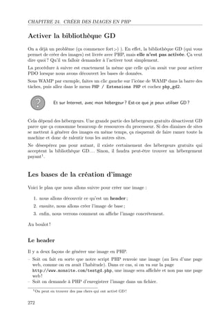 CHAPITRE 24. CRÉER DES IMAGES EN PHP
Activer la bibliothèque GD
On a déjà un problème (ça commence fort ;-) ). En eﬀet, la bibliothèque GD (qui vous
permet de créer des images) est livrée avec PHP, mais elle n’est pas activée. Ça veut
dire quoi ? Qu’il va falloir demander à l’activer tout simplement.
La procédure à suivre est exactement la même que celle qu’on avait vue pour activer
PDO lorsque nous avons découvert les bases de données.
Sous WAMP par exemple, faites un clic gauche sur l’icône de WAMP dans la barre des
tâches, puis allez dans le menu PHP / Extensions PHP et cochez php_gd2.
Et sur Internet, avec mon hébergeur ? Est-ce que je peux utiliser GD ?
Cela dépend des hébergeurs. Une grande partie des hébergeurs gratuits désactivent GD
parce que ça consomme beaucoup de ressources du processeur. Si des dizaines de sites
se mettent à générer des images en même temps, ça risquerait de faire ramer toute la
machine et donc de ralentir tous les autres sites.
Ne désespérez pas pour autant, il existe certainement des hébergeurs gratuits qui
acceptent la bibliothèque GD. . . Sinon, il faudra peut-être trouver un hébergement
payant1
.
Les bases de la création d’image
Voici le plan que nous allons suivre pour créer une image :
1. nous allons découvrir ce qu’est un header ;
2. ensuite, nous allons créer l’image de base ;
3. enﬁn, nous verrons comment on aﬃche l’image concrètement.
Au boulot !
Le header
Il y a deux façons de générer une image en PHP.
– Soit on fait en sorte que notre script PHP renvoie une image (au lieu d’une page
web, comme on en avait l’habitude). Dans ce cas, si on va sur la page
http://www.monsite.com/testgd.php, une image sera aﬃchée et non pas une page
web !
– Soit on demande à PHP d’enregistrer l’image dans un ﬁchier.
1On peut en trouver des pas chers qui ont activé GD !
272
 