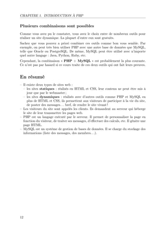CHAPITRE 1. INTRODUCTION À PHP
Plusieurs combinaisons sont possibles
Comme vous avez pu le constater, vous avez le choix entre de nombreux outils pour
réaliser un site dynamique. La plupart d’entre eux sont gratuits.
Sachez que vous pouvez a priori combiner ces outils comme bon vous semble. Par
exemple, on peut très bien utiliser PHP avec une autre base de données que MySQL,
telle que Oracle ou PostgreSQL. De même, MySQL peut être utilisé avec n’importe
quel autre langage : Java, Python, Ruby, etc.
Cependant, la combinaison « PHP + MySQL » est probablement la plus courante.
Ce n’est pas par hasard si ce cours traite de ces deux outils qui ont fait leurs preuves.
En résumé
– Il existe deux types de sites web :
– les sites statiques : réalisés en HTML et CSS, leur contenu ne peut être mis à
jour que par le webmaster ;
– les sites dynamiques : réalisés avec d’autres outils comme PHP et MySQL en
plus de HTML et CSS, ils permettent aux visiteurs de participer à la vie du site,
de poster des messages. . . bref, de rendre le site vivant !
– Les visiteurs du site sont appelés les clients. Ils demandent au serveur qui héberge
le site de leur transmettre les pages web.
– PHP est un langage exécuté par le serveur. Il permet de personnaliser la page en
fonction du visiteur, de traiter ses messages, d’eﬀectuer des calculs, etc. Il génère une
page HTML.
– MySQL est un système de gestion de bases de données. Il se charge du stockage des
informations (liste des messages, des membres. . .).
12
 