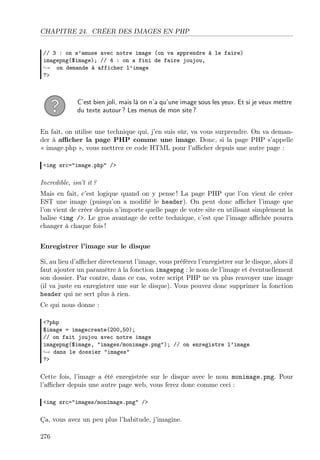 CHAPITRE 24. CRÉER DES IMAGES EN PHP
// 3 : on s’amuse avec notre image (on va apprendre à le faire)
imagepng($image); // 4 : on a fini de faire joujou,
→ on demande à afficher l’image
?>
C’est bien joli, mais là on n’a qu’une image sous les yeux. Et si je veux mettre
du texte autour ? Les menus de mon site ?
En fait, on utilise une technique qui, j’en suis sûr, va vous surprendre. On va deman-
der à aﬃcher la page PHP comme une image. Donc, si la page PHP s’appelle
« image.php », vous mettrez ce code HTML pour l’aﬃcher depuis une autre page :
<img src="image.php" />
Incredible, isn’t it ?
Mais en fait, c’est logique quand on y pense ! La page PHP que l’on vient de créer
EST une image (puisqu’on a modiﬁé le header). On peut donc aﬃcher l’image que
l’on vient de créer depuis n’importe quelle page de votre site en utilisant simplement la
balise <img />. Le gros avantage de cette technique, c’est que l’image aﬃchée pourra
changer à chaque fois !
Enregistrer l’image sur le disque
Si, au lieu d’aﬃcher directement l’image, vous préférez l’enregistrer sur le disque, alors il
faut ajouter un paramètre à la fonction imagepng : le nom de l’image et éventuellement
son dossier. Par contre, dans ce cas, votre script PHP ne va plus renvoyer une image
(il va juste en enregistrer une sur le disque). Vous pouvez donc supprimer la fonction
header qui ne sert plus à rien.
Ce qui nous donne :
<?php
$image = imagecreate(200,50);
// on fait joujou avec notre image
imagepng($image, "images/monimage.png"); // on enregistre l’image
→ dans le dossier "images"
?>
Cette fois, l’image a été enregistrée sur le disque avec le nom monimage.png. Pour
l’aﬃcher depuis une autre page web, vous ferez donc comme ceci :
<img src="images/monimage.png" />
Ça, vous avez un peu plus l’habitude, j’imagine.
276
 