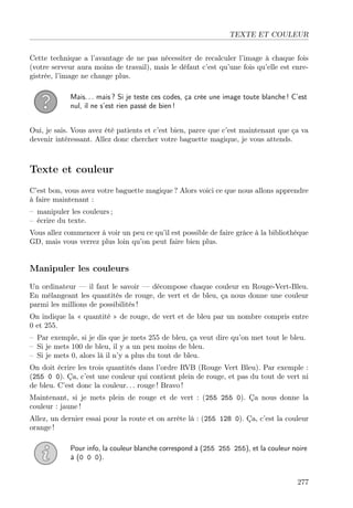 TEXTE ET COULEUR
Cette technique a l’avantage de ne pas nécessiter de recalculer l’image à chaque fois
(votre serveur aura moins de travail), mais le défaut c’est qu’une fois qu’elle est enre-
gistrée, l’image ne change plus.
Mais. . . mais ? Si je teste ces codes, ça crée une image toute blanche ! C’est
nul, il ne s’est rien passé de bien !
Oui, je sais. Vous avez été patients et c’est bien, parce que c’est maintenant que ça va
devenir intéressant. Allez donc chercher votre baguette magique, je vous attends.
Texte et couleur
C’est bon, vous avez votre baguette magique ? Alors voici ce que nous allons apprendre
à faire maintenant :
– manipuler les couleurs ;
– écrire du texte.
Vous allez commencer à voir un peu ce qu’il est possible de faire grâce à la bibliothèque
GD, mais vous verrez plus loin qu’on peut faire bien plus.
Manipuler les couleurs
Un ordinateur — il faut le savoir — décompose chaque couleur en Rouge-Vert-Bleu.
En mélangeant les quantités de rouge, de vert et de bleu, ça nous donne une couleur
parmi les millions de possibilités !
On indique la « quantité » de rouge, de vert et de bleu par un nombre compris entre
0 et 255.
– Par exemple, si je dis que je mets 255 de bleu, ça veut dire qu’on met tout le bleu.
– Si je mets 100 de bleu, il y a un peu moins de bleu.
– Si je mets 0, alors là il n’y a plus du tout de bleu.
On doit écrire les trois quantités dans l’ordre RVB (Rouge Vert Bleu). Par exemple :
(255 0 0). Ça, c’est une couleur qui contient plein de rouge, et pas du tout de vert ni
de bleu. C’est donc la couleur. . . rouge ! Bravo !
Maintenant, si je mets plein de rouge et de vert : (255 255 0). Ça nous donne la
couleur : jaune !
Allez, un dernier essai pour la route et on arrête là : (255 128 0). Ça, c’est la couleur
orange !
Pour info, la couleur blanche correspond à (255 255 255), et la couleur noire
à (0 0 0).
277
 