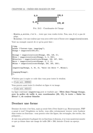 CHAPITRE 24. CRÉER DES IMAGES EN PHP
Fig. 24.3 – Coordonnées de l’image
– $texte_a_ecrire, c’est le. . . texte que vous voulez écrire. Non, non, il n’y a pas de
piège.
– $couleur, c’est une couleur que vous avez créée tout à l’heure avec imagecolorallocate.
Voici un exemple concret de ce qu’on peut faire :
<?php
header ("Content-type: image/png");
$image = imagecreate(200,50);
$orange = imagecolorallocate($image, 255, 128, 0);
$bleu = imagecolorallocate($image, 0, 0, 255);
$bleuclair = imagecolorallocate($image, 156, 227, 254);
$noir = imagecolorallocate($image, 0, 0, 0);
$blanc = imagecolorallocate($image, 255, 255, 255);
imagestring($image, 4, 35, 15, "Salut les Zéros !", $blanc);
imagepng($image);
?>
N’hésitez pas à copier ce code chez vous pour tester le résultat.
£
¢
 
¡Code web : 899933
Vous pouvez aussi tester le résultat en ligne et en image.
£
¢
 
¡Code web : 825115
La ligne contenant imagestring peut se traduire par : Mets dans l’image $image,
avec la police de taille 4, aux coordonnées (35, 15), le texte « Salut les
Zéros ! », de couleur blanche.
Dessiner une forme
Dessiner du texte c’est bien, mais ça serait bête d’être limité à ça. Heureusement, PHP
a pensé à tout ! Graphistes en herbe, vous allez certainement trouver votre bonheur
dans toutes ces fonctions : vous pouvez créer des lignes, des rectangles, des cercles, des
polygones. . .
Je vais vous présenter la plupart de ces fonctions ci-dessous, et je vous montrerai ensuite
ce que ça donne dans une image de taille 200 × 200, histoire d’avoir un aperçu.
280
 