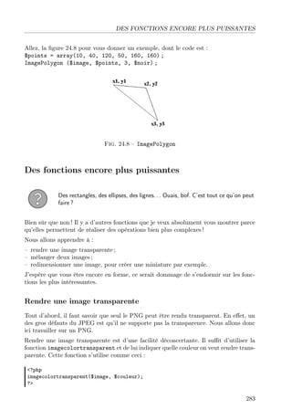 DES FONCTIONS ENCORE PLUS PUISSANTES
Allez, la ﬁgure 24.8 pour vous donner un exemple, dont le code est :
$points = array(10, 40, 120, 50, 160, 160) ;
ImagePolygon ($image, $points, 3, $noir) ;
Fig. 24.8 – ImagePolygon
Des fonctions encore plus puissantes
Des rectangles, des ellipses, des lignes. . . Ouais, bof. C’est tout ce qu’on peut
faire ?
Bien sûr que non ! Il y a d’autres fonctions que je veux absolument vous montrer parce
qu’elles permettent de réaliser des opérations bien plus complexes !
Nous allons apprendre à :
– rendre une image transparente ;
– mélanger deux images ;
– redimensionner une image, pour créer une miniature par exemple.
J’espère que vous êtes encore en forme, ce serait dommage de s’endormir sur les fonc-
tions les plus intéressantes.
Rendre une image transparente
Tout d’abord, il faut savoir que seul le PNG peut être rendu transparent. En eﬀet, un
des gros défauts du JPEG est qu’il ne supporte pas la transparence. Nous allons donc
ici travailler sur un PNG.
Rendre une image transparente est d’une facilité déconcertante. Il suﬃt d’utiliser la
fonction imagecolortransparent et de lui indiquer quelle couleur on veut rendre trans-
parente. Cette fonction s’utilise comme ceci :
<?php
imagecolortransparent($image, $couleur);
?>
283
 