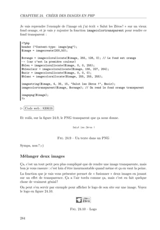 CHAPITRE 24. CRÉER DES IMAGES EN PHP
Je vais reprendre l’exemple de l’image où j’ai écrit « Salut les Zéros ! » sur un vieux
fond orange, et je vais y rajouter la fonction imagecolortransparent pour rendre ce
fond transparent :
<?php
header ("Content-type: image/png");
$image = imagecreate(200,50);
$orange = imagecolorallocate($image, 255, 128, 0); // Le fond est orange
→ (car c’est la première couleur)
$bleu = imagecolorallocate($image, 0, 0, 255);
$bleuclair = imagecolorallocate($image, 156, 227, 254);
$noir = imagecolorallocate($image, 0, 0, 0);
$blanc = imagecolorallocate($image, 255, 255, 255);
imagestring($image, 4, 35, 15, "Salut les Zéros !", $noir);
imagecolortransparent($image, $orange); // On rend le fond orange transparent
imagepng($image);
?>
£
¢
 
¡Code web : 830616
Et voilà, sur la ﬁgure 24.9, le PNG transparent que ça nous donne.
Fig. 24.9 – Un texte dans un PNG
Sympa, non ? ;-)
Mélanger deux images
Ça, c’est un tout petit peu plus compliqué que de rendre une image transparente, mais
bon je vous rassure : c’est loin d’être insurmontable quand même et ça en vaut la peine.
La fonction que je vais vous présenter permet de « fusionner » deux images en jouant
sur un eﬀet de transparence. Ça a l’air tordu comme ça, mais c’est en fait quelque
chose de vraiment génial !
On peut s’en servir par exemple pour aﬃcher le logo de son site sur une image. Voyez
le logo en ﬁgure 24.10.
Fig. 24.10 – Logo
284
 