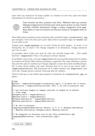CHAPITRE 24. CRÉER DES IMAGES EN PHP
pour créer une miniature de bonne qualité. Le résultat est très bon, mais cela donne
énormément de travail au processeur.
Cette fonction est donc puissante mais lente. Tellement lente que certains
hébergeurs désactivent la fonction pour éviter que le serveur ne rame. Il serait
suicidaire d’aﬃcher directement l’image à chaque chargement d’une page.
Nous allons ici créer la miniature une fois pour toutes et l’enregistrer dans un
ﬁchier.
Nous allons donc enregistrer notre miniature dans un ﬁchier (mini_couchersoleil.jpg,
par exemple). Cela veut dire qu’on peut déjà retirer la première ligne (le header) qui
ne sert plus à rien.
Comme pour imagecopymerge, on va avoir besoin de deux images : la source et la
destination. Ici, la source c’est l’image originale et la destination, l’image miniature
que l’on va créer.
La première chose à faire sera donc de créer une nouvelle image vide. . . Avec quelle
fonction ? imagecreate ? Oui, c’est presque la bonne réponse.
Le problème voyez-vous, c’est que imagecreate crée une nouvelle image dont le nombre
de couleurs est limité (256 couleurs maximum, en général). Or, notre miniature contien-
dra peut-être plus de couleurs que l’image originale à cause des calculs mathématiques.
On va donc devoir utiliser une autre fonction dont je ne vous ai pas encore parlé :
imagecreatetruecolor. Elle fonctionne de la même manière que imagecreate mais
cette fois, l’image pourra contenir beaucoup plus de couleurs.
Voici le code que je vais utiliser pour générer la miniature de couchersoleil.jpg, ma
photo :
<?php
$source = imagecreatefromjpeg("couchersoleil.jpg"); // La photo est la source
$destination = imagecreatetruecolor(200, 150); // On crée la miniature vide
// Les fonctions imagesx et imagesy renvoient la largeur et la hauteur
→ d’une image
$largeur_source = imagesx($source);
$hauteur_source = imagesy($source);
$largeur_destination = imagesx($destination);
$hauteur_destination = imagesy($destination);
// On crée la miniature
imagecopyresampled($destination, $source, 0, 0, 0, 0, $largeur_destination,
→ $hauteur_destination, $largeur_source, $hauteur_source);
// On enregistre la miniature sous le nom "mini_couchersoleil.jpg"
imagejpeg($destination, "mini_couchersoleil.jpg");
?>
£
¢
 
¡Code web : 109047
288
 