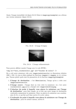DES FONCTIONS ENCORE PLUS PUISSANTES
Avant, l’image ressemblait à la ﬁgure 24.13. Grâce à imagecopyresampled, on a obtenu
une version miniature (ﬁgure 24.14).
Fig. 24.13 – L’image d’origine
Fig. 24.14 – L’image redimensionnée
Vous pouvez aﬃcher ensuite l’image avec le code HTML :
<img src="mini_couchersoleil.jpg" alt="Coucher de soleil" />
On a créé notre miniature vide avec imagecreatetruecolor en dimensions réduites
(200 × 150). Je vous ai déjà expliqué les fonctions imagesx et imagesy, je n’y reviens
pas. Voyons plutôt quels sont les paramètres de la fonction imagecopyresampled.
1. L’image de destination : c’est $destination, l’image qu’on a créée avec
imagecreatetruecolor.
2. L’image source : l’image dont on veut créer la miniature ; ici, c’est notre
couchersoleil.jpg qu’on a chargée avec imagecreatefromjpeg.
3. L’abscisse du point à laquelle vous placez la miniature sur l’image
de destination : pour faire simple, on va dire que notre image de destination
contiendra uniquement la miniature. Donc on placera la miniature aux coordon-
nées (0, 0), ce qui fait qu’il faut mettre 0 à cette valeur.
4. L’ordonnée du point à laquelle vous placez la miniature sur l’image de
destination : pour les mêmes raisons, mettez 0.
289
 