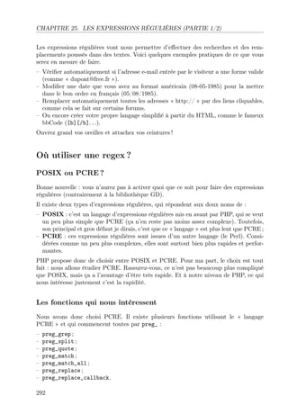 CHAPITRE 25. LES EXPRESSIONS RÉGULIÈRES (PARTIE 1/2)
Les expressions régulières vont nous permettre d’eﬀectuer des recherches et des rem-
placements poussés dans des textes. Voici quelques exemples pratiques de ce que vous
serez en mesure de faire.
– Vériﬁer automatiquement si l’adresse e-mail entrée par le visiteur a une forme valide
(comme « dupont@free.fr »).
– Modiﬁer une date que vous avez au format américain (08-05-1985) pour la mettre
dans le bon ordre en français (05/08/1985).
– Remplacer automatiquement toutes les adresses « http:// » par des liens cliquables,
comme cela se fait sur certains forums.
– Ou encore créer votre propre langage simpliﬁé à partir du HTML, comme le fameux
bbCode ([b][/b]. . .).
Ouvrez grand vos oreilles et attachez vos ceintures !
Où utiliser une regex ?
POSIX ou PCRE ?
Bonne nouvelle : vous n’aurez pas à activer quoi que ce soit pour faire des expressions
régulières (contrairement à la bibliothèque GD).
Il existe deux types d’expressions régulières, qui répondent aux doux noms de :
– POSIX : c’est un langage d’expressions régulières mis en avant par PHP, qui se veut
un peu plus simple que PCRE (ça n’en reste pas moins assez complexe). Toutefois,
son principal et gros défaut je dirais, c’est que ce « langage » est plus lent que PCRE ;
– PCRE : ces expressions régulières sont issues d’un autre langage (le Perl). Consi-
dérées comme un peu plus complexes, elles sont surtout bien plus rapides et perfor-
mantes.
PHP propose donc de choisir entre POSIX et PCRE. Pour ma part, le choix est tout
fait : nous allons étudier PCRE. Rassurez-vous, ce n’est pas beaucoup plus compliqué
que POSIX, mais ça a l’avantage d’être très rapide. Et à notre niveau de PHP, ce qui
nous intéresse justement c’est la rapidité.
Les fonctions qui nous intéressent
Nous avons donc choisi PCRE. Il existe plusieurs fonctions utilisant le « langage
PCRE » et qui commencent toutes par preg_ :
– preg_grep ;
– preg_split ;
– preg_quote ;
– preg_match ;
– preg_match_all ;
– preg_replace ;
– preg_replace_callback.
292
 