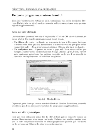 CHAPITRE 2. PRÉPARER SON ORDINATEUR
De quels programmes a-t-on besoin ?
Selon que l’on crée un site statique ou un site dynamique, on a besoin de logiciels diﬀé-
rents. En fait, faire un site dynamique nécessite malheureusement pour nous quelques
logiciels supplémentaires !
Avec un site statique
Les webmasters qui créent des sites statiques avec HTML et CSS ont de la chance, ils
ont en général déjà tous les programmes dont ils ont besoin.
– Un éditeur de texte : en théorie, un programme tel que le Bloc-notes livré avec
Windows suﬃt, bien qu’il soit recommandé d’utiliser un outil un peu plus évolué
comme Notepad++. Nous reparlerons du choix de l’éditeur à la ﬁn de ce chapitre.
– Un navigateur web : il permet de tester la page web. Vous pouvez utiliser par
exemple Mozilla Firefox, Internet Explorer, Google Chrome, Opera, Safari, ou tout
autre navigateur auquel vous êtes habitués pour aller sur le web. Il est conseillé de
tester son site régulièrement sur diﬀérents navigateurs.
Fig. 2.1 – Mozilla Firefox
Cependant, pour ceux qui comme nous travaillent sur des sites dynamiques, ces outils
ne suﬃsent pas. Il est nécessaire d’installer des programmes supplémentaires.
Avec un site dynamique
Pour que votre ordinateur puisse lire du PHP, il faut qu’il se comporte comme un
serveur. Rassurez-vous, vous n’avez pas besoin d’acheter une machine spéciale pour
cela : il suﬃt simplement d’installer les mêmes programmes que ceux que l’on trouve
sur les serveurs qui délivrent les sites web aux internautes.
14
 