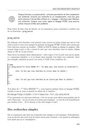 DES RECHERCHES SIMPLES
Chaque fonction a sa particularité : certaines permettent de faire simplement
une recherche, d’autres une recherche et un remplacement, mais leur gros
point commun c’est qu’elles utilisent un « langage » identique pour eﬀectuer
une recherche. Lorsque vous aurez appris le langage PCRE, vous pourrez
utiliser chacune d’elles sans problème.
Pour éviter de faire trop de théorie, on va commencer, pour s’entraîner, à utiliser une
de ces fonctions : preg_match.
preg_match
En utilisant cette fonction, vous pourrez vous exercer en même temps que moi et voir
petit à petit si vous avez compris le principe du langage PCRE. Il faut juste savoir que
cette fonction renvoie un booléen : VRAI ou FAUX (true ou false en anglais). Elle
renvoie true (vrai) si elle a trouvé le mot que vous cherchiez dans la chaîne, false
(faux) si elle ne l’a pas trouvé.
Vous devez lui donner deux informations : votre regex (c’est le petit nom qu’on donne
à « expression régulière ») et la chaîne dans laquelle vous faites une recherche. Voici
par exemple comment on peut s’en servir, à l’aide d’une condition if :
<?php
if (preg_match("** Votre REGEX **", "Ce dans quoi vous faites la recherche"))
{
echo ’Le mot que vous cherchez se trouve dans la chaîne’;
}
else
{
echo ’Le mot que vous cherchez ne se trouve pas dans la chaîne’;
}
?>
À la place de « ** Votre REGEX ** », vous taperez quelque chose en langage PCRE,
comme ce que je vous ai montré au début de ce chapitre :
#(((https ?|ftp)://(w{3}.) ?)( ?< !www)(w+- ?)*.([a-z]{2,4}))#
C’est justement ceci qui nous intéresse, c’est sur ça que nous allons nous pencher par la
suite. Parce que – au cas où vous ne l’auriez pas remarqué – ce truc-là n’est franchement
pas évident à lire. . . Et le chinois a l’air tout simple à côté !
Des recherches simples
On va commencer par faire des recherches très simples et très basiques. Normalement,
vous ne devriez pas avoir trop de mal à suivre pour l’instant, c’est quand on mélangera
tout après que ça se compliquera.
293
 