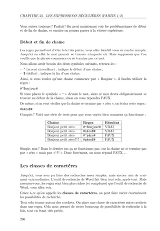 CHAPITRE 25. LES EXPRESSIONS RÉGULIÈRES (PARTIE 1/2)
Vous suivez toujours ? Parfait ! On peut maintenant voir les problématiques de début
et de ﬁn de chaîne, et ensuite on pourra passer à la vitesse supérieure.
Début et ﬁn de chaîne
Les regex permettent d’être très très précis, vous allez bientôt vous en rendre compte.
Jusqu’ici en eﬀet le mot pouvait se trouver n’importe où. Mais supposons que l’on
veuille que la phrase commence ou se termine par ce mot.
Nous allons avoir besoin des deux symboles suivants, retenez-les :
– ^ (accent circonﬂexe) : indique le début d’une chaîne ;
– $ (dollar) : indique la ﬁn d’une chaîne.
Ainsi, si vous voulez qu’une chaîne commence par « Bonjour », il faudra utiliser la
regex :
#^Bonjour#
Si vous placez le symbole « ^ » devant le mot, alors ce mot devra obligatoirement se
trouver au début de la chaîne, sinon on vous répondra FAUX.
De même, si on veut vériﬁer que la chaîne se termine par « zéro », on écrira cette regex :
#zéro$#
Compris ? Voici une série de tests pour que vous voyiez bien comment ça fonctionne :
Chaîne Regex Résultat
Bonjour petit zéro #^Bonjour# VRAI
Bonjour petit zéro #zéro$# VRAI
Bonjour petit zéro #^zéro# FAUX
Bonjour petit zéro ! ! ! #zéro$# FAUX
Simple, non ? Dans le dernier cas ça ne fonctionne pas, car la chaîne ne se termine pas
par « zéro » mais par « ! ! ! ». Donc forcément, on nous répond FAUX. . .
Les classes de caractères
Jusqu’ici, vous avez pu faire des recherches assez simples, mais encore rien de vrai-
ment extraordinaire. L’outil de recherche de Word fait bien tout cela, après tout. Mais
rassurez-vous, les regex sont bien plus riches (et complexes) que l’outil de recherche de
Word, vous allez voir.
Grâce à ce qu’on appelle les classes de caractères, on peut faire varier énormément
les possibilités de recherche.
Tout cela tourne autour des crochets. On place une classe de caractères entre crochets
dans une regex. Cela nous permet de tester beaucoup de possibilités de recherche à la
fois, tout en étant très précis.
296
 