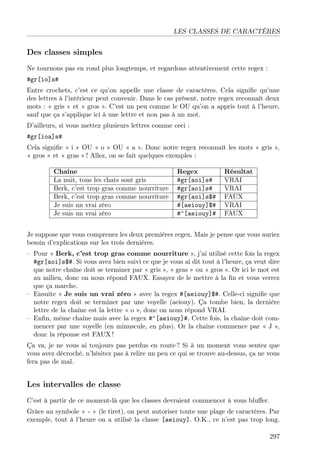 LES CLASSES DE CARACTÈRES
Des classes simples
Ne tournons pas en rond plus longtemps, et regardons attentivement cette regex :
#gr[io]s#
Entre crochets, c’est ce qu’on appelle une classe de caractères. Cela signiﬁe qu’une
des lettres à l’intérieur peut convenir. Dans le cas présent, notre regex reconnaît deux
mots : « gris » et « gros ». C’est un peu comme le OU qu’on a appris tout à l’heure,
sauf que ça s’applique ici à une lettre et non pas à un mot.
D’ailleurs, si vous mettez plusieurs lettres comme ceci :
#gr[ioa]s#
Cela signiﬁe « i » OU « o » OU « a ». Donc notre regex reconnaît les mots « gris »,
« gros » et « gras » ! Allez, on se fait quelques exemples :
Chaîne Regex Résultat
La nuit, tous les chats sont gris #gr[aoi]s# VRAI
Berk, c’est trop gras comme nourriture #gr[aoi]s# VRAI
Berk, c’est trop gras comme nourriture #gr[aoi]s$# FAUX
Je suis un vrai zéro #[aeiouy]$# VRAI
Je suis un vrai zéro #^[aeiouy]# FAUX
Je suppose que vous comprenez les deux premières regex. Mais je pense que vous auriez
besoin d’explications sur les trois dernières.
– Pour « Berk, c’est trop gras comme nourriture », j’ai utilisé cette fois la regex
#gr[aoi]s$#. Si vous avez bien suivi ce que je vous ai dit tout à l’heure, ça veut dire
que notre chaîne doit se terminer par « gris », « gras » ou « gros ». Or ici le mot est
au milieu, donc on nous répond FAUX. Essayez de le mettre à la ﬁn et vous verrez
que ça marche.
– Ensuite « Je suis un vrai zéro » avec la regex #[aeiouy]$#. Celle-ci signiﬁe que
notre regex doit se terminer par une voyelle (aeiouy). Ça tombe bien, la dernière
lettre de la chaîne est la lettre « o », donc on nous répond VRAI.
– Enﬁn, même chaîne mais avec la regex #^[aeiouy]#. Cette fois, la chaîne doit com-
mencer par une voyelle (en minuscule, en plus). Or la chaîne commence par « J »,
donc la réponse est FAUX !
Ça va, je ne vous ai toujours pas perdus en route ? Si à un moment vous sentez que
vous avez décroché, n’hésitez pas à relire un peu ce qui se trouve au-dessus, ça ne vous
fera pas de mal.
Les intervalles de classe
C’est à partir de ce moment-là que les classes devraient commencer à vous bluﬀer.
Grâce au symbole « - » (le tiret), on peut autoriser toute une plage de caractères. Par
exemple, tout à l’heure on a utilisé la classe [aeiouy]. O.K., ce n’est pas trop long.
297
 