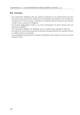 CHAPITRE 25. LES EXPRESSIONS RÉGULIÈRES (PARTIE 1/2)
En résumé
– Les expressions régulières sont des outils de recherche et de remplacement de texte
très avancés qui permettent d’eﬀectuer des recherches très précises, pour vériﬁer par
exemple que le texte saisi par l’utilisateur correspond bien à la forme d’une adresse
e-mail ou d’un numéro de téléphone.
– La fonction preg_match vériﬁe si un texte correspond à la forme décrite par une
expression régulière.
– Une expression régulière est délimitée par un symbole (par exemple le dièse #).
– Les classes de caractères permettent d’autoriser un grand nombre de symboles (lettres
et chiﬀres) selon un intervalle.
– Les quantiﬁcateurs permettent d’exiger la répétition d’une chaîne de texte un certain
nombre de fois.
302
 