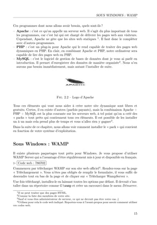 SOUS WINDOWS : WAMP
Ces programmes dont nous allons avoir besoin, quels sont-ils ?
– Apache : c’est ce qu’on appelle un serveur web. Il s’agit du plus important de tous
les programmes, car c’est lui qui est chargé de délivrer les pages web aux visiteurs.
Cependant, Apache ne gère que les sites web statiques 1
. Il faut donc le compléter
avec d’autres programmes.
– PHP : c’est un plug-in pour Apache qui le rend capable de traiter des pages web
dynamiques en PHP. En clair, en combinant Apache et PHP, notre ordinateur sera
capable de lire des pages web en PHP.
– MySQL : c’est le logiciel de gestion de bases de données dont je vous ai parlé en
introduction. Il permet d’enregistrer des données de manière organisée2
. Nous n’en
aurons pas besoin immédiatement, mais autant l’installer de suite.
Fig. 2.2 – Logo d’Apache
Tous ces éléments qui vont nous aider à créer notre site dynamique sont libres et
gratuits. Certes, il en existe d’autres (parfois payants), mais la combinaison Apache +
PHP + MySQL est la plus courante sur les serveurs web, à tel point qu’on a créé des
« packs » tout prêts qui contiennent tous ces éléments. Il est possible de les installer
un à un mais cela prend plus de temps et vous n’allez rien y gagner3
.
Dans la suite de ce chapitre, nous allons voir comment installer le « pack » qui convient
en fonction de votre système d’exploitation.
Sous Windows : WAMP
Il existe plusieurs paquetages tout prêts pour Windows. Je vous propose d’utiliser
WAMP Server qui a l’avantage d’être régulièrement mis à jour et disponible en français.
£
¢
 
¡Code web : 786702
Commencez par télécharger WAMP sur son site web oﬃciel4
. Rendez-vous sur la page
« Téléchargement ». Vous n’êtes pas obligés de remplir le formulaire, il vous suﬃt de
descendre tout en bas de la page et de cliquer sur « Télécharger WampServer ».
Une fois téléchargé, installez-le en laissant toutes les options par défaut. Il devrait s’ins-
taller dans un répertoire comme C:wamp et créer un raccourci dans le menu Démarrer.
1Il ne peut traiter que des pages HTML.
2Comme la liste des membres de votre site.
3Sauf si vous êtes administrateur de serveur, ce qui ne devrait pas être votre cas. ;)
4Utilisez pour cela le code web indiqué. Reportez-vous à l’avant-propos pour savoir comment utiliser
ces codes web.
15
 