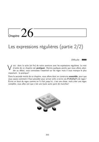 Chapitre 26
Les expressions régulières (partie 2/2)
Diﬃculté :
V
oici donc la suite (et ﬁn) de notre aventure avec les expressions régulières. Le mot
d’ordre de ce chapitre est pratiquer. Hormis quelques points que nous allons abor-
der au début, vous connaissez l’essentiel sur les regex mais il vous manque le plus
important : la pratique !
Dans la seconde moitié de ce chapitre, nous allons donc en construire ensemble, pour que
vous voyiez comment il faut procéder pour arriver enﬁn à écrire ces $%@#$#% de regex !
Écrire un bout de regex comme on l’a fait jusqu’ici, c’est une chose, mais créer une regex
complète, vous allez voir que c’est une toute autre paire de manches !
303
 