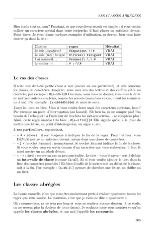 LES CLASSES ABRÉGÉES
Bien tordu tout ça, non ? Pourtant, ce que vous devez retenir est simple : si vous voulez
utiliser un caractère spécial dans votre recherche, il faut placer un antislash devant.
Point barre. Je vous donne quelques exemples d’utilisation, ça devrait bien vous faire
rentrer ça dans la tête :
Chaîne regex Résultat
Je suis impatient ! #impatient  !# VRAI
Je suis (très) fatigué #(très) fatigué# VRAI
J’ai sommeil. . . #sommeil...# VRAI
Le smiley :- # :-# VRAI
Le cas des classes
Il reste une dernière petite chose à voir (encore un cas particulier), et cela concerne
les classes de caractères. Jusqu’ici, vous avez mis des lettres et des chiﬀres entre les
crochets ; par exemple : #[a-z0-9]# Oui mais, vous vous en doutez, vous avez le droit
de mettre d’autres caractères, comme les accents (mais dans ce cas, il faut les énumérer
un à un). Par exemple : [a-zéèàêâùïüë] et ainsi de suite.
Jusqu’ici, tout va bien. Mais si vous voulez lister aussi des caractères spéciaux, hum ?
Par exemple un point d’interrogation (au hasard). Eh bien là, ça ne compte pas ! Pas
besoin de l’échapper : à l’intérieur de crochets les métacaractères. . . ne comptent plus !
Ainsi, cette regex marche très bien : #[a-z ?+*{}]# Elle signiﬁe qu’on a le droit de
mettre une lettre, un point d’interrogation, un signe +, etc.
3 cas particuliers, cependant.
– « # » (dièse) : il sert toujours à indiquer la ﬁn de la regex. Pour l’utiliser, vous
DEVEZ mettre un antislash devant, même dans une classe de caractères.
– « ] » (crochet fermant) : normalement, le crochet fermant indique la ﬁn de la classe.
Si vous voulez vous en servir comme d’un caractère que vous recherchez, il faut là
aussi mettre un antislash devant.
– « - » (tiret) : encore un cas un peu particulier. Le tiret – vous le savez – sert à déﬁnir
un intervalle de classe (comme [a-z]). Et si vous voulez ajouter le tiret dans la
liste des caractères possibles ? Eh bien il suﬃt de le mettre soit au début de la classe,
soit à la ﬁn. Par exemple : [a-z0-9-] permet de chercher une lettre, un chiﬀre ou
un tiret.
Les classes abrégées
La bonne nouvelle, c’est que vous êtes maintenant prêts à réaliser quasiment toutes les
regex que vous voulez. La mauvaise, c’est que je viens de dire « quasiment ».
Oh rassurez-vous, ça ne sera pas long et vous ne sentirez aucune douleur (à ce stade,
on ne ressent plus la douleur de toute façon). Je souhaite juste vous montrer ce qu’on
appelle les classes abrégées, et que moi j’appelle les raccourcis.
305
 