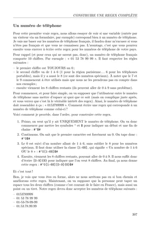 CONSTRUIRE UNE REGEX COMPLÈTE
Un numéro de téléphone
Pour cette première vraie regex, nous allons essayer de voir si une variable (entrée par
un visiteur via un formulaire, par exemple) correspond bien à un numéro de téléphone.
Je vais me baser sur les numéros de téléphone français, il faudra donc m’excuser si vous
n’êtes pas français et que vous ne connaissez pas. L’avantage, c’est que vous pourrez
ensuite vous exercer à écrire cette regex pour les numéros de téléphone de votre pays.
Pour rappel (et pour ceux qui ne savent pas, donc), un numéro de téléphone français
comporte 10 chiﬀres. Par exemple : « 01 53 78 99 99 ». Il faut respecter les règles
suivantes :
– le premier chiﬀre est TOUJOURS un 0 ;
– le second chiﬀre va de 1 à 6 (1 pour la région parisienne. . . 6 pour les téléphones
portables), mais il y a aussi le 8 (ce sont des numéros spéciaux). À noter que le 7 et
le 9 commencent à être utilisés mais que nous ne les prendrons pas en compte dans
nos exemples ;
– ensuite viennent les 8 chiﬀres restants (ils peuvent aller de 0 à 9 sans problème).
Pour commencer, et pour faire simple, on va supposer que l’utilisateur entre le numéro
de téléphone sans mettre d’espace ni quoi que ce soit (mais on complique juste après,
et vous verrez que c’est là le véritable intérêt des regex). Ainsi, le numéro de téléphone
doit ressembler à ça : « 0153789999 ». Comment écrire une regex qui corresponde à un
numéro de téléphone comme celui-ci ?
Voici comment je procède, dans l’ordre, pour construire cette regex.
1. Primo, on veut qu’il y ait UNIQUEMENT le numéro de téléphone. On va donc
commencer par mettre les symboles ^ et $ pour indiquer un début et une ﬁn de
chaîne : #^$#
2. Continuons. On sait que le premier caractère est forcément un 0. On tape donc :
#^0$#
3. Le 0 est suivi d’un nombre allant de 1 à 6, sans oublier le 8 pour les numéros
spéciaux. Il faut donc utiliser la classe [1-68], qui signiﬁe « Un nombre de 1 à 6
OU le 8 » : #^0[1-68]$#
4. Ensuite, viennent les 8 chiﬀres restants, pouvant aller de 0 à 9. Il nous suﬃt donc
d’écrire [0-9]{8} pour indiquer que l’on veut 8 chiﬀres. Au ﬁnal, ça nous donne
cette regex : #^0[1-68][0-9]{8}$#
Et c’est tout !
Bon, je vois que vous êtes en forme, alors ne nous arrêtons pas en si bon chemin et
améliorons cette regex. Maintenant, on va supposer que la personne peut taper un
espace tous les deux chiﬀres (comme c’est courant de le faire en France), mais aussi un
point ou un tiret. Notre regex devra donc accepter les numéros de téléphone suivants :
– 0153789999
– 01 53 78 99 99
– 01-53-78-99-99
– 01.53.78.99.99
307
 