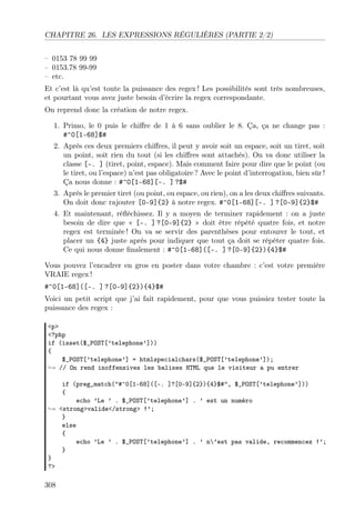 CHAPITRE 26. LES EXPRESSIONS RÉGULIÈRES (PARTIE 2/2)
– 0153 78 99 99
– 0153.78 99-99
– etc.
Et c’est là qu’est toute la puissance des regex ! Les possibilités sont très nombreuses,
et pourtant vous avez juste besoin d’écrire la regex correspondante.
On reprend donc la création de notre regex.
1. Primo, le 0 puis le chiﬀre de 1 à 6 sans oublier le 8. Ça, ça ne change pas :
#^0[1-68]$#
2. Après ces deux premiers chiﬀres, il peut y avoir soit un espace, soit un tiret, soit
un point, soit rien du tout (si les chiﬀres sont attachés). On va donc utiliser la
classe [-. ] (tiret, point, espace). Mais comment faire pour dire que le point (ou
le tiret, ou l’espace) n’est pas obligatoire ? Avec le point d’interrogation, bien sûr !
Ça nous donne : #^0[1-68][-. ] ?$#
3. Après le premier tiret (ou point, ou espace, ou rien), on a les deux chiﬀres suivants.
On doit donc rajouter [0-9]{2} à notre regex. #^0[1-68][-. ] ?[0-9]{2}$#
4. Et maintenant, réﬂéchissez. Il y a moyen de terminer rapidement : on a juste
besoin de dire que « [-. ] ?[0-9]{2} » doit être répété quatre fois, et notre
regex est terminée ! On va se servir des parenthèses pour entourer le tout, et
placer un {4} juste après pour indiquer que tout ça doit se répéter quatre fois.
Ce qui nous donne ﬁnalement : #^0[1-68]([-. ] ?[0-9]{2}){4}$#
Vous pouvez l’encadrer en gros en poster dans votre chambre : c’est votre première
VRAIE regex !
#^0[1-68]([-. ] ?[0-9]{2}){4}$#
Voici un petit script que j’ai fait rapidement, pour que vous puissiez tester toute la
puissance des regex :
<p>
<?php
if (isset($_POST[’telephone’]))
{
$_POST[’telephone’] = htmlspecialchars($_POST[’telephone’]);
→ // On rend inoffensives les balises HTML que le visiteur a pu entrer
if (preg_match("#^0[1-68]([-. ]?[0-9]{2}){4}$#", $_POST[’telephone’]))
{
echo ’Le ’ . $_POST[’telephone’] . ’ est un numéro
→ <strong>valide</strong> !’;
}
else
{
echo ’Le ’ . $_POST[’telephone’] . ’ n’est pas valide, recommencez !’;
}
}
?>
308
 