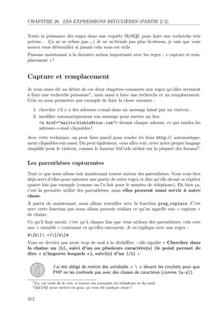 CHAPITRE 26. LES EXPRESSIONS RÉGULIÈRES (PARTIE 2/2)
Toute la puissance des regex dans une requête MySQL pour faire une recherche très
précise. . . Ça ne se refuse pas. ;-) Je ne m’étends pas plus là-dessus, je sais que vous
saurez vous débrouiller si jamais cela vous est utile.
Passons maintenant à la dernière notion importante avec les regex : « capture et rem-
placement » !
Capture et remplacement
Je vous avais dit au début de ces deux chapitres consacrés aux regex qu’elles servaient
à faire une recherche puissante1
, mais aussi à faire une recherche et un remplacement.
Cela va nous permettre par exemple de faire la chose suivante :
1. chercher s’il y a des adresses e-mail dans un message laissé par un visiteur ;
2. modiﬁer automatiquement son message pour mettre un lien
<a href="mailto:blabla@truc.com"> devant chaque adresse, ce qui rendra les
adresses e-mail cliquables !
Avec cette technique, on peut faire pareil pour rendre les liens http:// automatique-
ment cliquables eux aussi. On peut également, vous allez voir, créer notre propre langage
simpliﬁé pour le visiteur, comme le fameux bbCode utilisé sur la plupart des forums2
.
Les parenthèses capturantes
Tout ce que nous allons voir maintenant tourne autour des parenthèses. Vous vous êtes
déjà servi d’elles pour entourer une partie de votre regex et dire qu’elle devait se répéter
quatre fois par exemple (comme on l’a fait pour le numéro de téléphone). Eh bien ça,
c’est la première utilité des parenthèses, mais elles peuvent aussi servir à autre
chose.
À partir de maintenant, nous allons travailler avec la fonction preg_replace. C’est
avec cette fonction que nous allons pouvoir réaliser ce qu’on appelle une « capture »
de chaîne.
Ce qu’il faut savoir, c’est qu’à chaque fois que vous utilisez des parenthèses, cela crée
une « variable » contenant ce qu’elles entourent. Je m’explique avec une regex :
#[b](.+)[/b]#
Vous ne devriez pas avoir trop de mal à la déchiﬀrer : elle signiﬁe « Chercher dans
la chaîne un [b], suivi d’un ou plusieurs caractère(s) (le point permet de
dire « n’importe lesquels »), suivi(s) d’un [/b] ».
J’ai été obligé de mettre des antislashs «  » devant les crochets pour que
PHP ne les confonde pas avec des classes de caractères (comme [a-z]).
1Ça, on vient de le voir, à travers les exemples du téléphone et du mail.
2[b][/b] pour mettre en gras, ça vous dit quelque chose ?
312
 