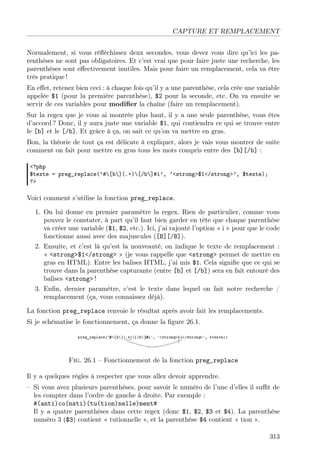 CAPTURE ET REMPLACEMENT
Normalement, si vous réﬂéchissez deux secondes, vous devez vous dire qu’ici les pa-
renthèses ne sont pas obligatoires. Et c’est vrai que pour faire juste une recherche, les
parenthèses sont eﬀectivement inutiles. Mais pour faire un remplacement, cela va être
très pratique !
En eﬀet, retenez bien ceci : à chaque fois qu’il y a une parenthèse, cela crée une variable
appelée $1 (pour la première parenthèse), $2 pour la seconde, etc. On va ensuite se
servir de ces variables pour modiﬁer la chaîne (faire un remplacement).
Sur la regex que je vous ai montrée plus haut, il y a une seule parenthèse, vous êtes
d’accord ? Donc, il y aura juste une variable $1, qui contiendra ce qui se trouve entre
le [b] et le [/b]. Et grâce à ça, on sait ce qu’on va mettre en gras.
Bon, la théorie de tout ça est délicate à expliquer, alors je vais vous montrer de suite
comment on fait pour mettre en gras tous les mots compris entre des [b][/b] :
<?php
$texte = preg_replace(’#[b](.+)[/b]#i’, ’<strong>$1</strong>’, $texte);
?>
Voici comment s’utilise la fonction preg_replace.
1. On lui donne en premier paramètre la regex. Rien de particulier, comme vous
pouvez le constater, à part qu’il faut bien garder en tête que chaque parenthèse
va créer une variable ($1, $2, etc.). Ici, j’ai rajouté l’option « i » pour que le code
fonctionne aussi avec des majuscules ([B][/B]).
2. Ensuite, et c’est là qu’est la nouveauté, on indique le texte de remplacement :
« <strong>$1</strong> » (je vous rappelle que <strong> permet de mettre en
gras en HTML). Entre les balises HTML, j’ai mis $1. Cela signiﬁe que ce qui se
trouve dans la parenthèse capturante (entre [b] et [/b]) sera en fait entouré des
balises <strong> !
3. Enﬁn, dernier paramètre, c’est le texte dans lequel on fait notre recherche /
remplacement (ça, vous connaissez déjà).
La fonction preg_replace renvoie le résultat après avoir fait les remplacements.
Si je schématise le fonctionnement, ça donne la ﬁgure 26.1.
Fig. 26.1 – Fonctionnement de la fonction preg_replace
Il y a quelques règles à respecter que vous allez devoir apprendre.
– Si vous avez plusieurs parenthèses, pour savoir le numéro de l’une d’elles il suﬃt de
les compter dans l’ordre de gauche à droite. Par exemple :
#(anti)co(nsti)(tu(tion)nelle)ment#
Il y a quatre parenthèses dans cette regex (donc $1, $2, $3 et $4). La parenthèse
numéro 3 ($3) contient « tutionnelle », et la parenthèse $4 contient « tion ».
313
 