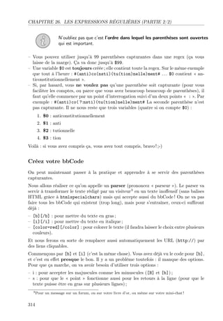 CHAPITRE 26. LES EXPRESSIONS RÉGULIÈRES (PARTIE 2/2)
N’oubliez pas que c’est l’ordre dans lequel les parenthèses sont ouvertes
qui est important.
– Vous pouvez utiliser jusqu’à 99 parenthèses capturantes dans une regex (ça vous
laisse de la marge). Ça va donc jusqu’à $99.
– Une variable $0 est toujours créée ; elle contient toute la regex. Sur le même exemple
que tout à l’heure : #(anti)co(nsti)(tu(tion)nelle)ment# . . . $0 contient « an-
ticonstitutionnellement ».
– Si, par hasard, vous ne voulez pas qu’une parenthèse soit capturante (pour vous
faciliter les comptes, ou parce que vous avez beaucoup beaucoup de parenthèses), il
faut qu’elle commence par un point d’interrogation suivi d’un deux points « : ». Par
exemple : #(anti)co( ?:nsti)(tu(tion)nelle)ment# La seconde parenthèse n’est
pas capturante. Il ne nous reste que trois variables (quatre si on compte $0) :
1. $0 : anticonstitutionnellement
2. $1 : anti
3. $2 : tutionnelle
4. $3 : tion
Voilà : si vous avez compris ça, vous avez tout compris, bravo ! ;-)
Créez votre bbCode
On peut maintenant passer à la pratique et apprendre à se servir des parenthèses
capturantes.
Nous allons réaliser ce qu’on appelle un parser (prononcez « parseur »). Le parser va
servir à transformer le texte rédigé par un visiteur3
en un texte inoﬀensif (sans balises
HTML grâce à htmlspecialchars) mais qui accepte aussi du bbCode ! On ne va pas
faire tous les bbCode qui existent (trop long), mais pour s’entraîner, ceux-ci suﬃront
déjà :
– [b][/b] : pour mettre du texte en gras ;
– [i][/i] : pour mettre du texte en italique ;
– [color=red][/color] : pour colorer le texte (il faudra laisser le choix entre plusieurs
couleurs).
Et nous ferons en sorte de remplacer aussi automatiquement les URL (http://) par
des liens cliquables.
Commençons par [b] et [i] (c’est la même chose). Vous avez déjà vu le code pour [b],
et c’est en eﬀet presque le bon. Il y a un problème toutefois : il manque des options.
Pour que ça marche, on va avoir besoin d’utiliser trois options :
– i : pour accepter les majuscules comme les minuscules ([B] et [b]) ;
– s : pour que le « point » fonctionne aussi pour les retours à la ligne (pour que le
texte puisse être en gras sur plusieurs lignes) ;
3Pour un message sur un forum, ou sur votre livre d’or, ou même sur votre mini-chat !
314
 