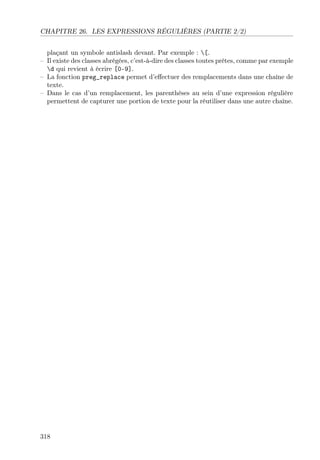 CHAPITRE 26. LES EXPRESSIONS RÉGULIÈRES (PARTIE 2/2)
plaçant un symbole antislash devant. Par exemple : [.
– Il existe des classes abrégées, c’est-à-dire des classes toutes prêtes, comme par exemple
d qui revient à écrire [0-9].
– La fonction preg_replace permet d’eﬀectuer des remplacements dans une chaîne de
texte.
– Dans le cas d’un remplacement, les parenthèses au sein d’une expression régulière
permettent de capturer une portion de texte pour la réutiliser dans une autre chaîne.
318
 