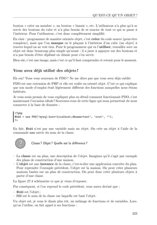 QU’EST-CE QU’UN OBJET ?
bouton « créer un membre », un bouton « bannir », etc. L’utilisateur n’a plus qu’à se
servir des boutons du cube et n’a plus besoin de se soucier de tout ce qui se passe à
l’intérieur. Pour l’utilisateur, c’est donc complètement simpliﬁé.
En clair : programmer de manière orientée objet, c’est créer du code source (peut-être
complexe), mais que l’on masque en le plaçant à l’intérieur d’un cube (un objet) à
travers lequel on ne voit rien. Pour le programmeur qui va l’utiliser, travailler avec un
objet est donc beaucoup plus simple qu’avant : il a juste à appuyer sur des boutons et
n’a pas besoin d’être diplômé en chimie pour s’en servir.
Bien sûr, c’est une image, mais c’est ce qu’il faut comprendre et retenir pour le moment.
Vous avez déjà utilisé des objets !
Eh oui ! Vous vous souvenez de PDO ? Ne me dites pas que vous avez déjà oublié.
PDO est une extension de PHP et elle est codée en orienté objet. C’est ce qui explique
que son mode d’emploi était légèrement diﬀérent des fonctions auxquelles nous étions
habitués.
Je vous avais promis de vous expliquer plus en détail comment fonctionnait PDO, c’est
maintenant l’occasion idéale ! Souvenez-vous de cette ligne qui nous permettait de nous
connecter à la base de données :
<?php
$bdd = new PDO(’mysql:host=localhost;dbname=test’, ’root’, ’’);
?>
En fait, $bdd n’est pas une variable mais un objet. On crée un objet à l’aide de la
commande new suivie du nom de la classe.
Classe ? Objet ? Quelle est la diﬀérence ?
– La classe est un plan, une description de l’objet. Imaginez qu’il s’agit par exemple
des plans de construction d’une maison.
– L’objet est une instance de la classe, c’est-à-dire une application concrète du plan.
Pour reprendre l’exemple précédent, l’objet est la maison. On peut créer plusieurs
maisons basées sur un plan de construction. On peut donc créer plusieurs objets à
partir d’une classe.
La ﬁgure 27.4 schématise ce que je viens d’exposer.
Par conséquent, si l’on reprend le code précédent, vous aurez deviné que :
– $bdd est l’objet ;
– PDO est le nom de la classe sur laquelle est basé l’objet.
Un objet est, je vous le disais plus tôt, un mélange de fonctions et de variables. Lors-
qu’on l’utilise, on fait appel à ses fonctions :
323
 