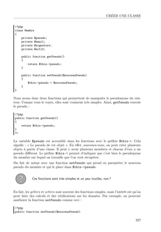 CRÉER UNE CLASSE
<?php
class Membre
{
private $pseudo;
private $email;
private $signature;
private $actif;
public function getPseudo()
{
return $this->pseudo;
}
public function setPseudo($nouveauPseudo)
{
$this->pseudo = $nouveauPseudo;
}
}
Nous avons donc deux fonctions qui permettent de manipuler le pseudonyme du visi-
teur. Comme vous le voyez, elles sont vraiment très simples. Ainsi, getPseudo renvoie
le pseudo :
<?php
public function getPseudo()
{
return $this->pseudo;
}
?>
La variable $pseudo est accessible dans les fonctions avec le préﬁxe $this->. Cela
signiﬁe : « Le pseudo de cet objet ». En eﬀet, souvenez-vous, on peut créer plusieurs
objets à partir d’une classe. Il peut y avoir plusieurs membres et chacun d’eux a un
pseudo diﬀérent. Le préﬁxe $this-> permet d’indiquer que c’est bien le pseudonyme
du membre sur lequel on travaille que l’on veut récupérer.
On fait de même avec une fonction setPseudo qui prend en paramètre le nouveau
pseudo du membre et qui le place dans $this->pseudo.
Ces fonctions sont très simples et un peu inutiles, non ?
En fait, les getters et setters sont souvent des fonctions simples, mais l’intérêt est qu’on
peut faire des calculs et des vériﬁcations sur les données. Par exemple, on pourrait
améliorer la fonction setPseudo comme ceci :
<?php
public function setPseudo($nouveauPseudo)
327
 